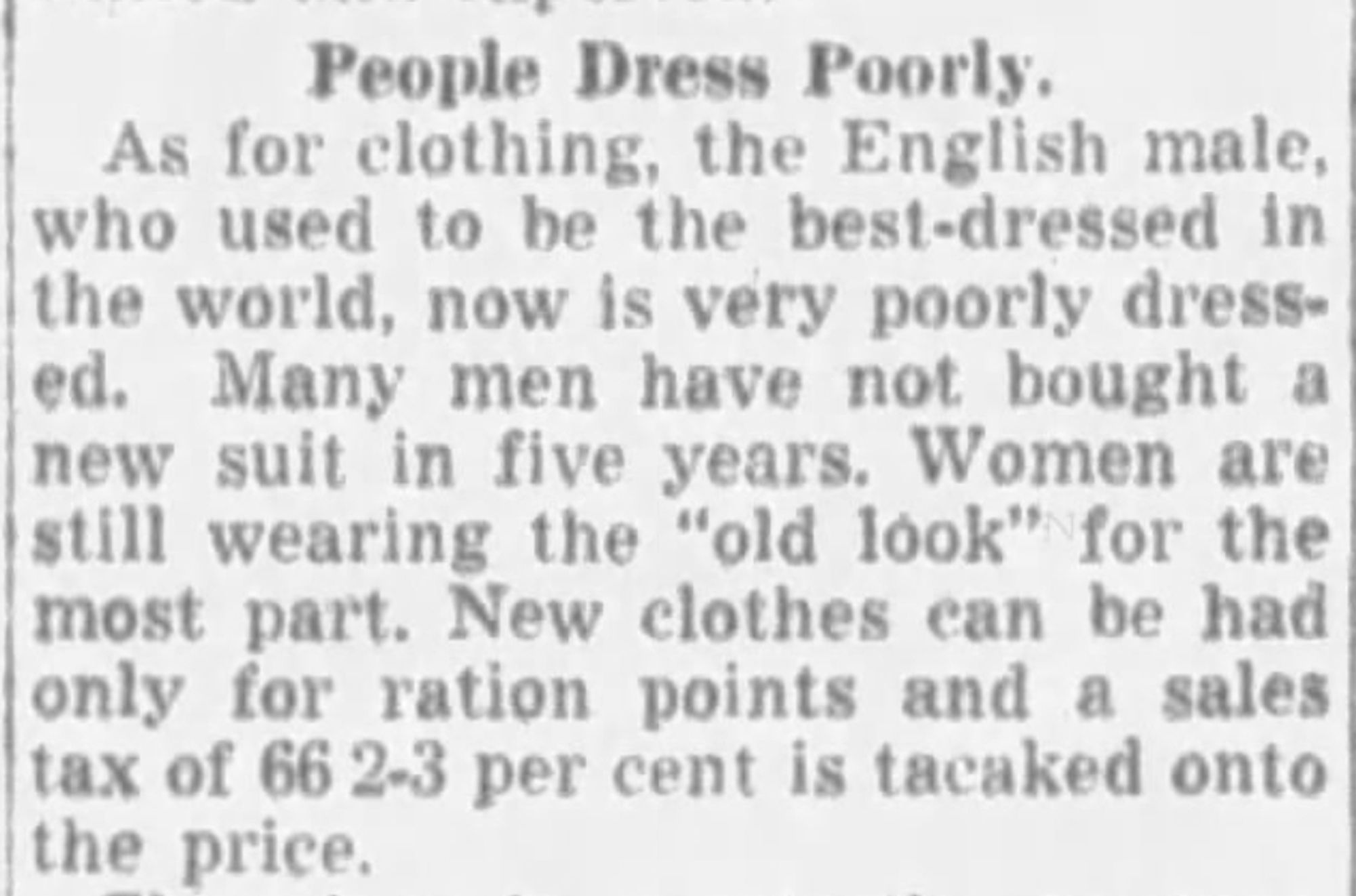 People Dress Poorly.

As for clothing, the English male, who used to be the best-dressed in the world, now is very poorly dressed. Many men have not bought a new suit in five years. Women are still wearing the "old look" for the most part. New clothes can be had only for ration points and a sales tax of 66 2-3 per cent is tacked onto the price.

--The State, 2 September 1948