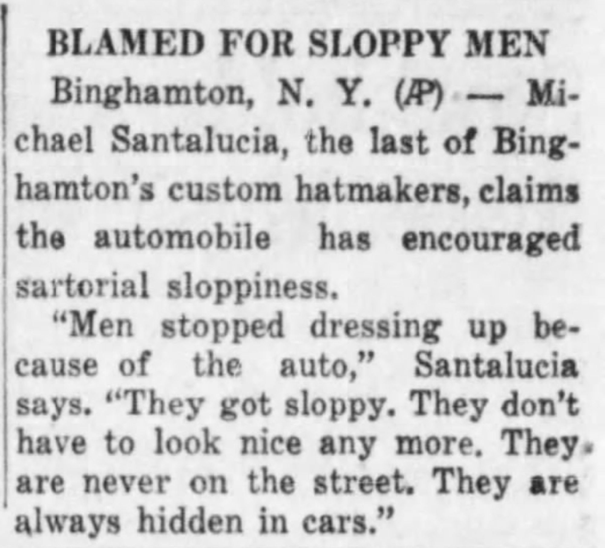 BLAMED FOR SLOPPY MEN

Binghamton, N.Y. (AP) -- Michael Santalucia, the last of Binghamton's custom hatmakers, claims the automobile has encouraged sartorial sloppiness.

"Men stopped dressing up because of the auto," Santalucia says. "They got sloppy. They don't have to look nice any more. They are never on the street. They are always hidden in cars."

--The Plain Speaker, 28 April 1950