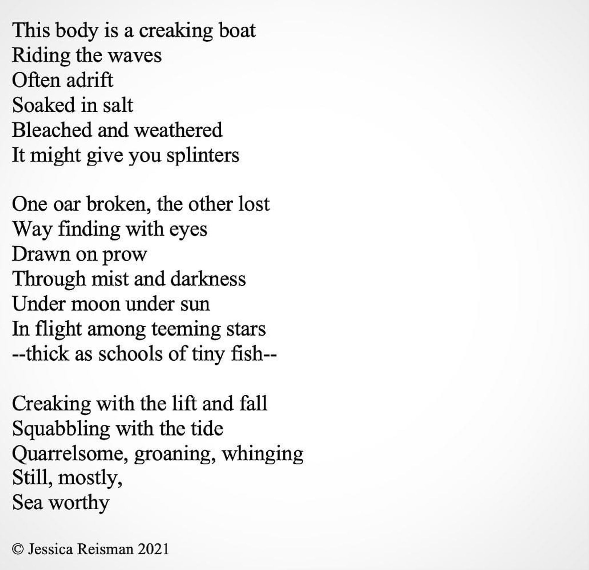 This body is a creaking boat
Riding the waves
Often adrift
Soaked in salt
Bleached and weathered
It might give you splinters

One oar broken, the other lost
Way finding with eyes
Drawn on prow
Through mist and darkness
Under moon under sun 
In flight among teeming stars
--thick as schools of tiny fish--

Creaking with the lift and fall
Squabbling with the tide
Quarrelsome, groaning, whinging
Still, mostly,
Sea worthy

© Jessica Reisman 2021