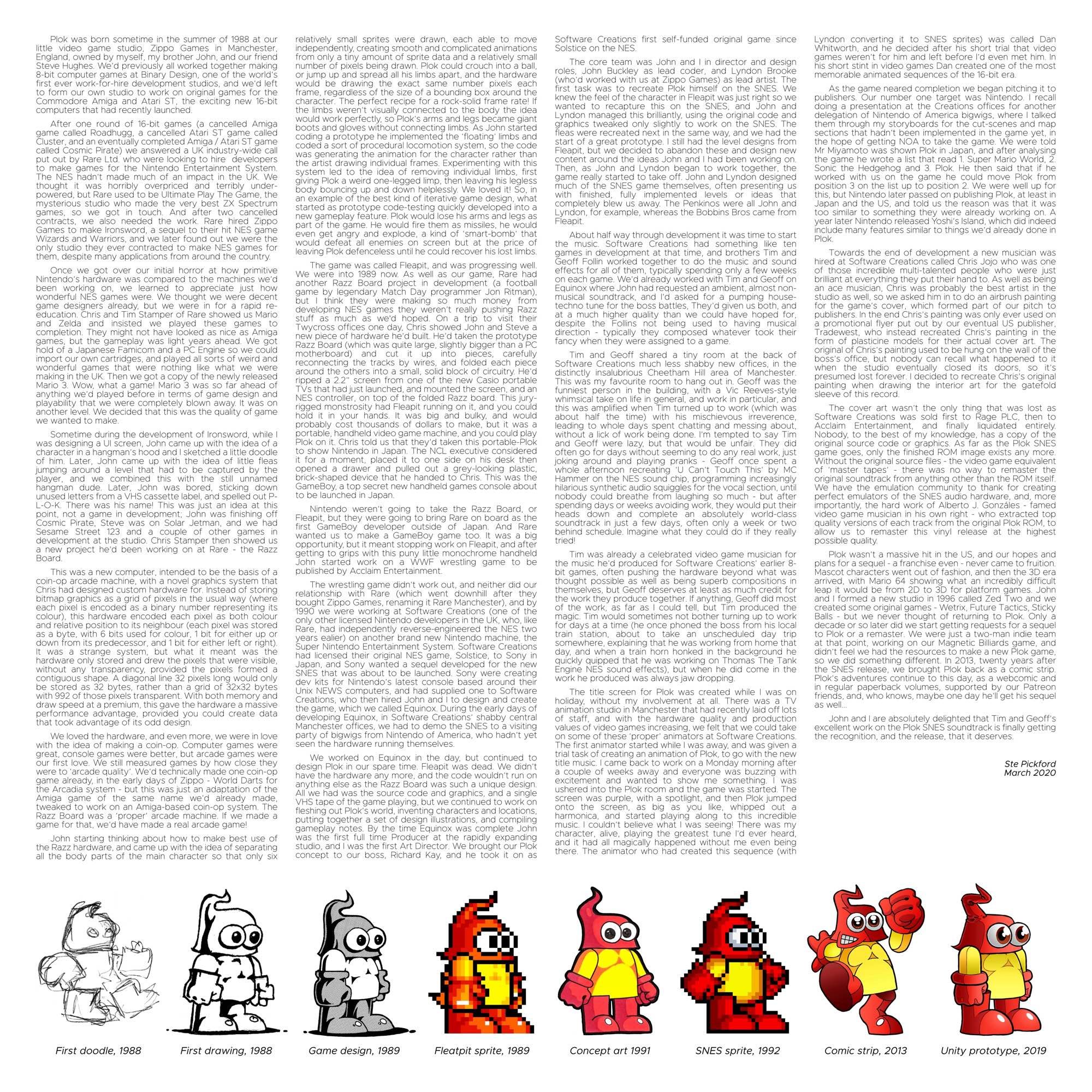 Liner notes for Plok’s vinyl soundtrack release. There’s too much text to post all of it here but it details plok’s beginnings on the Razz board, his development and more.

Here’s some

Plok was born sometime in the summer of 1988 at our ittle video
Welleslute
Games m
Manchester,
England, owned by myself, my brother John, and our friend Steve Hughes. We'd previously all worked together making
one
irst ever work-for-hire development studios, and we'd lef
to form our own studio to work on orignal games for Commodore Amiga and Atari ST,
the exciting new 16-bit
computers that had recently launched.
After one round of 16-bit games (a cancelled Amiga
Cluster, and an eventually completed Amiga / Atari ST
industry-wide
put out by kare Ltd. wno were lockng to nire
call
we volute
The NES haant Made much of an Empact m the Uk wre
thought
powered, but Re
much of an impact in the
overpriced
terribly
Rare used to be
Jitimate Playi
games.
we got touch.
very
the came, me, tere
two
also
needed the work