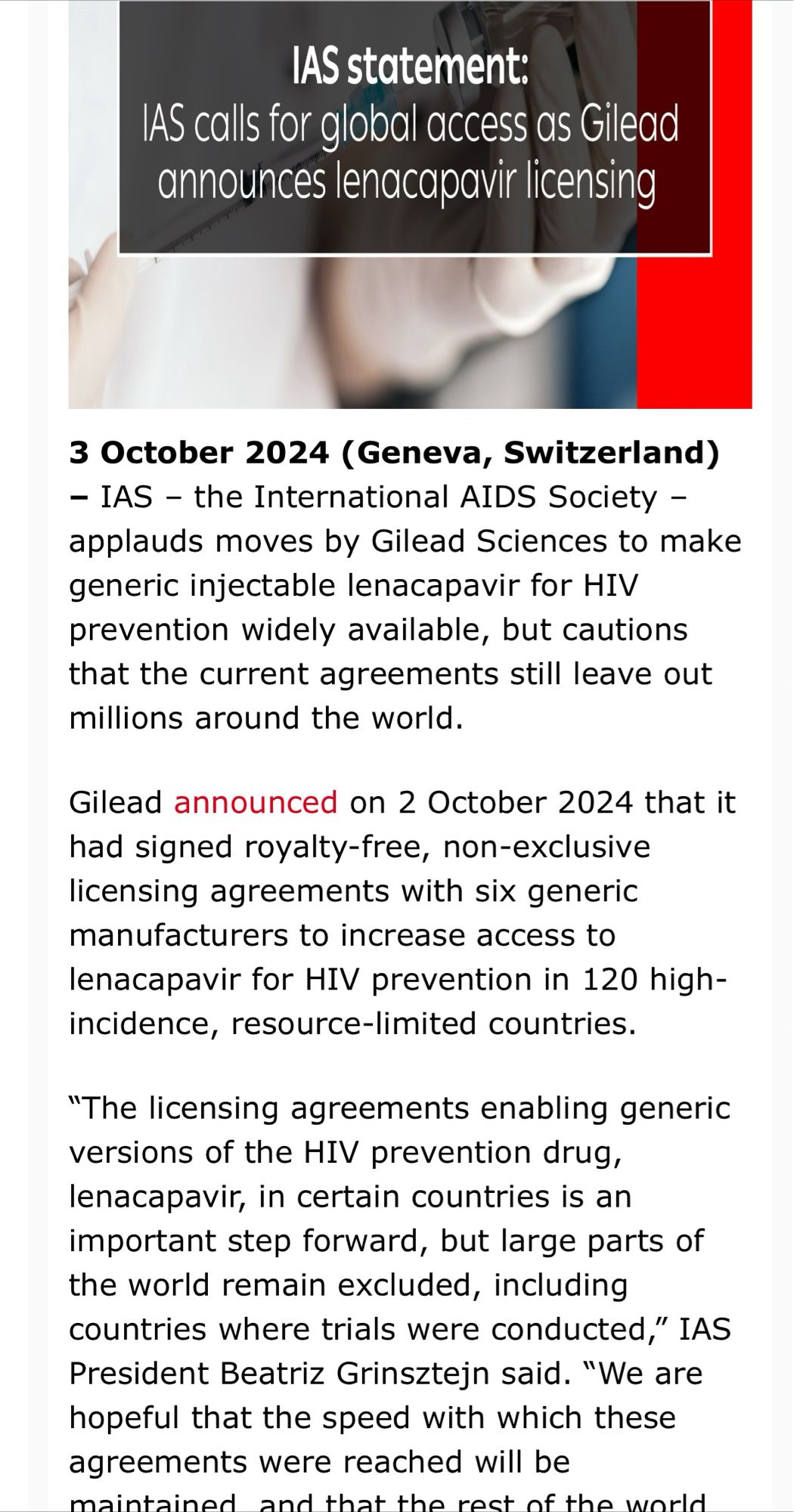 3 October 2024 (Geneva, Switzerland) – IAS – the International AIDS Society – applauds moves by Gilead Sciences to make generic injectable lenacapavir for HIV prevention widely available, but cautions that the current agreements still leave out millions around the world.
Gilead announced on 2 October 2024 that it had signed royalty-free, non-exclusive licensing agreements with six generic manufacturers to increase access to lenacapavir for HIV prevention in 120 high-incidence, resource-limited countries.
“The licensing agreements enabling generic versions of the HIV prevention drug, lenacapavir, in certain countries is an important step forward, but large parts of the world remain excluded, including countries where trials were conducted,” IAS President Beatriz Grinsztejn said. “We are hopeful that the speed with which these agreements were reached will be maintained, and that the rest of the world will soon benefit from similar agreements to make lenacapavir more affordable…