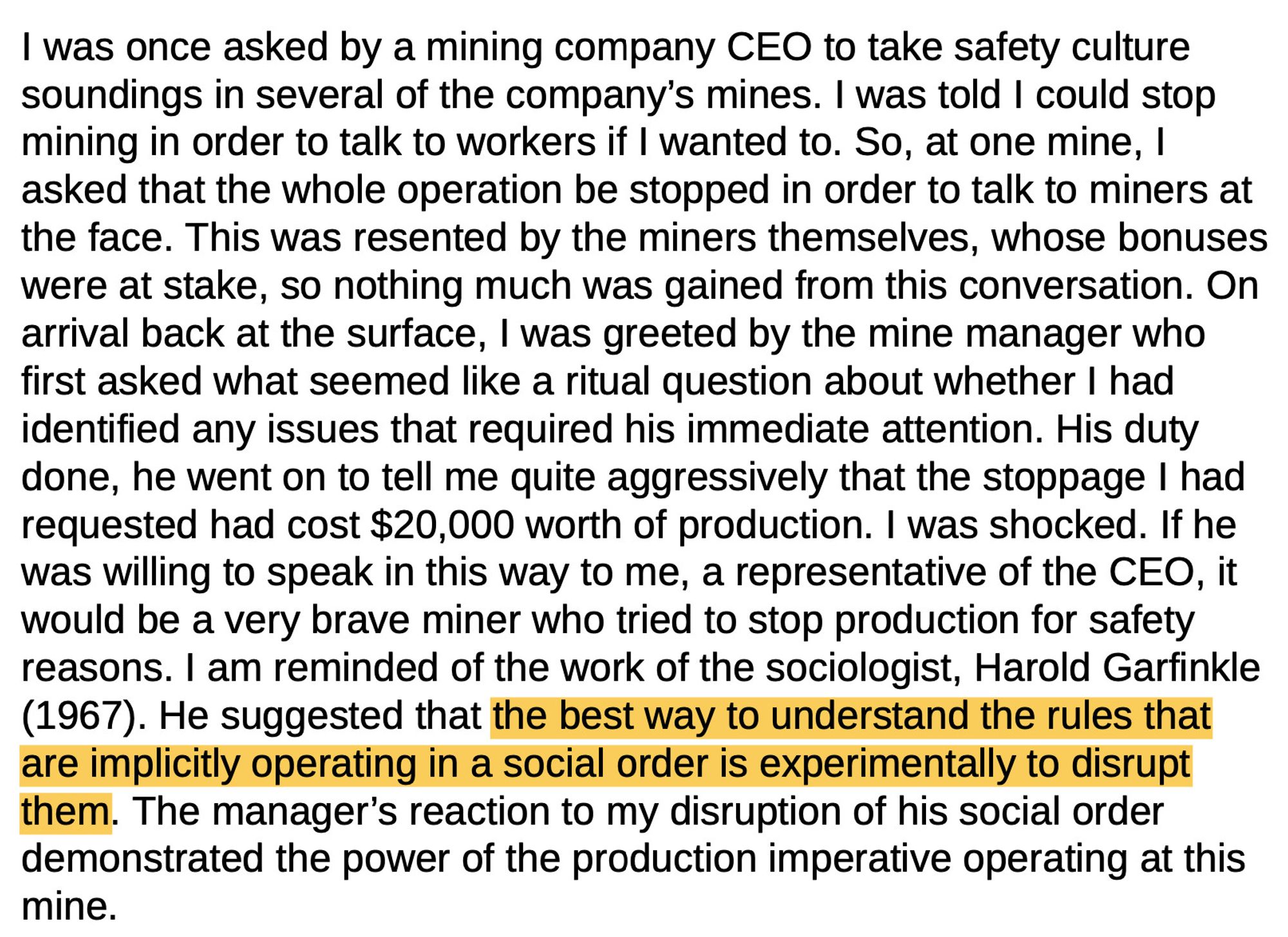 I was once asked by a mining company CEO to take safety culture soundings [...]. I was told I could stop mining in order to talk to workers if I wanted to. So, at one mine, I asked that the whole operation be stopped in order to talk to miners at the face. [...] On arrival back at the surface, I was greeted by the mine manager who [...] went on to tell me quite aggressively that the stoppage I had requested had cost $20,000 worth of production. I was shocked. If he was willing to speak in this way to me, a representative of the CEO, it would be a very brave miner who tried to stop production for safety reasons. I am reminded of the work of the sociologist, Harold Garfinkle (1967). He suggested that the be  He suggested that the best way to understand the rules that are implicitly operating in a social order is experimentally to disrupt them. The manager's reaction to my disruption of his social order demonstrated the power of the production imperative operating at his mine.