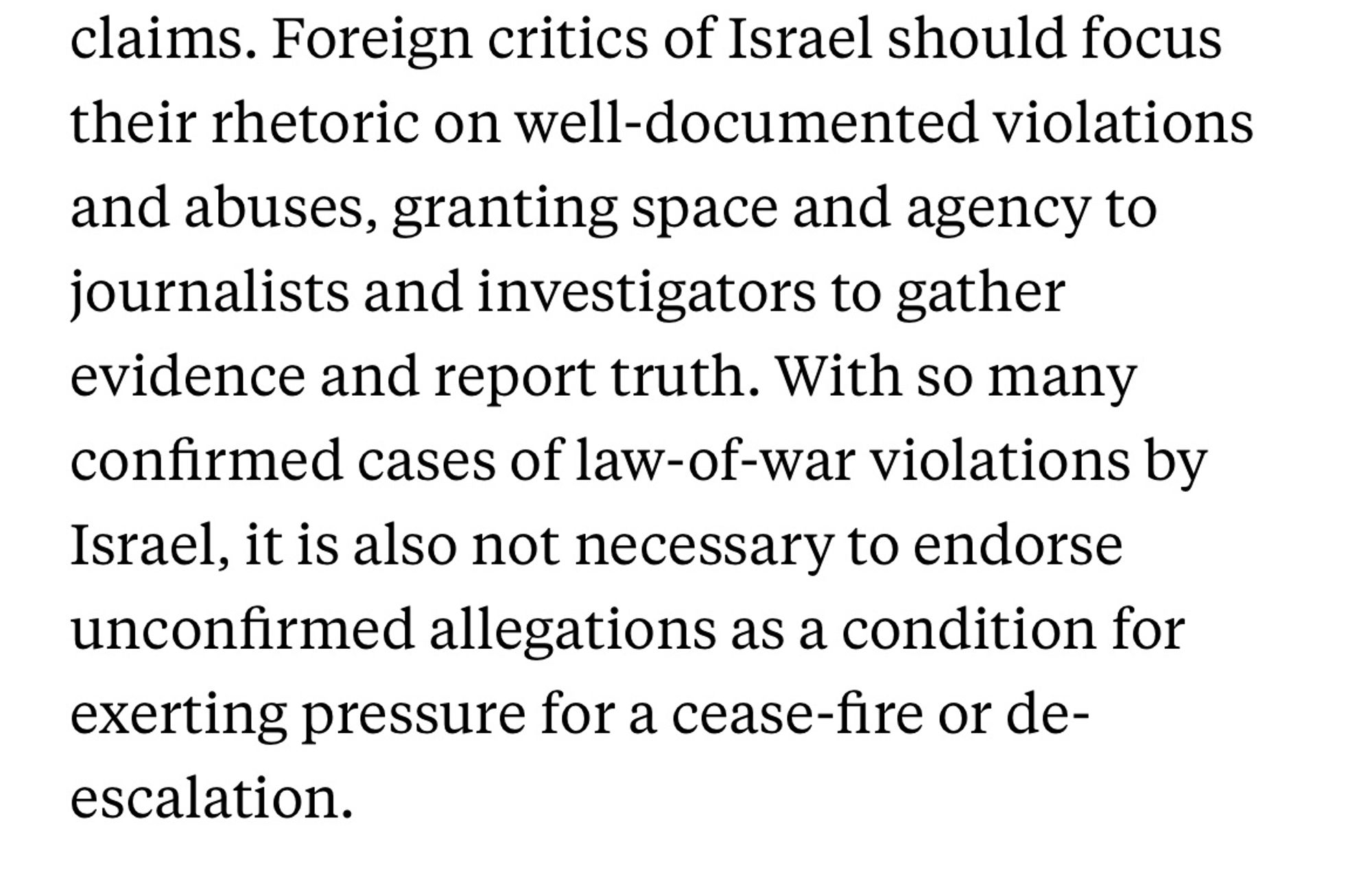 Foreign critics of Israel should focus their rhetoric on well-documented violations and abuses, granting space and agency to journalists and investigators to gather evidence and report truth. With so many confirmed cases of law-of-war violations by Israel, it is also not necessary to endorse unconfirmed allegations as a condition for exerting pressure for a cease-fire or de-escalation.