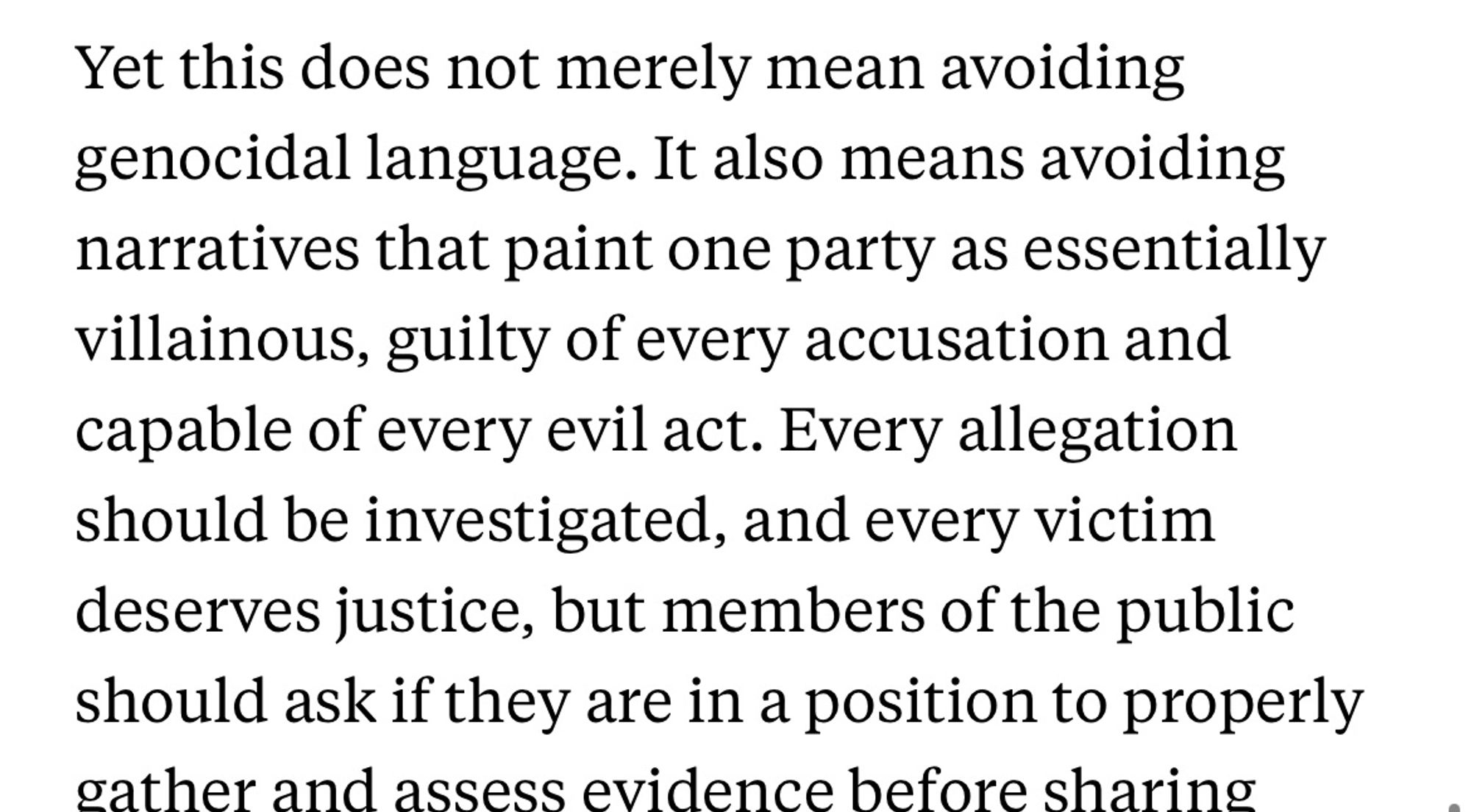 Yet this does not merely mean avoiding genocidal language. It also means avoiding narratives that paint one party as essentially villainous, guilty of every accusation and capable of every evil act. Every allegation should be investigated, and every victim deserves justice, but members of the public should ask if they are in a position to properly gather and assess evidence before sharing claims.