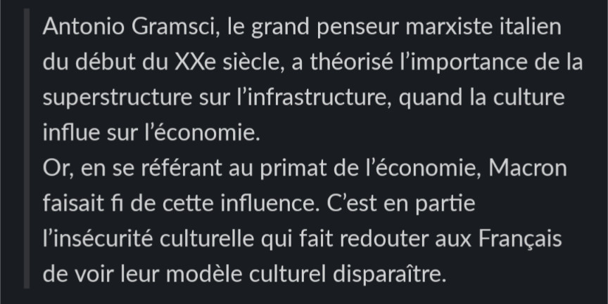  Antonio Gramsci, le grand penseur marxiste italien du début du XXe siècle, a théorisé l’importance de la superstructure sur l’infrastructure, quand la culture influe sur l’économie.
 Or, en se référant au primat de l’économie, Macron faisait fi de cette influence. C’est en partie l’insécurité culturelle qui fait redouter aux Français de voir leur modèle culturel disparaître.