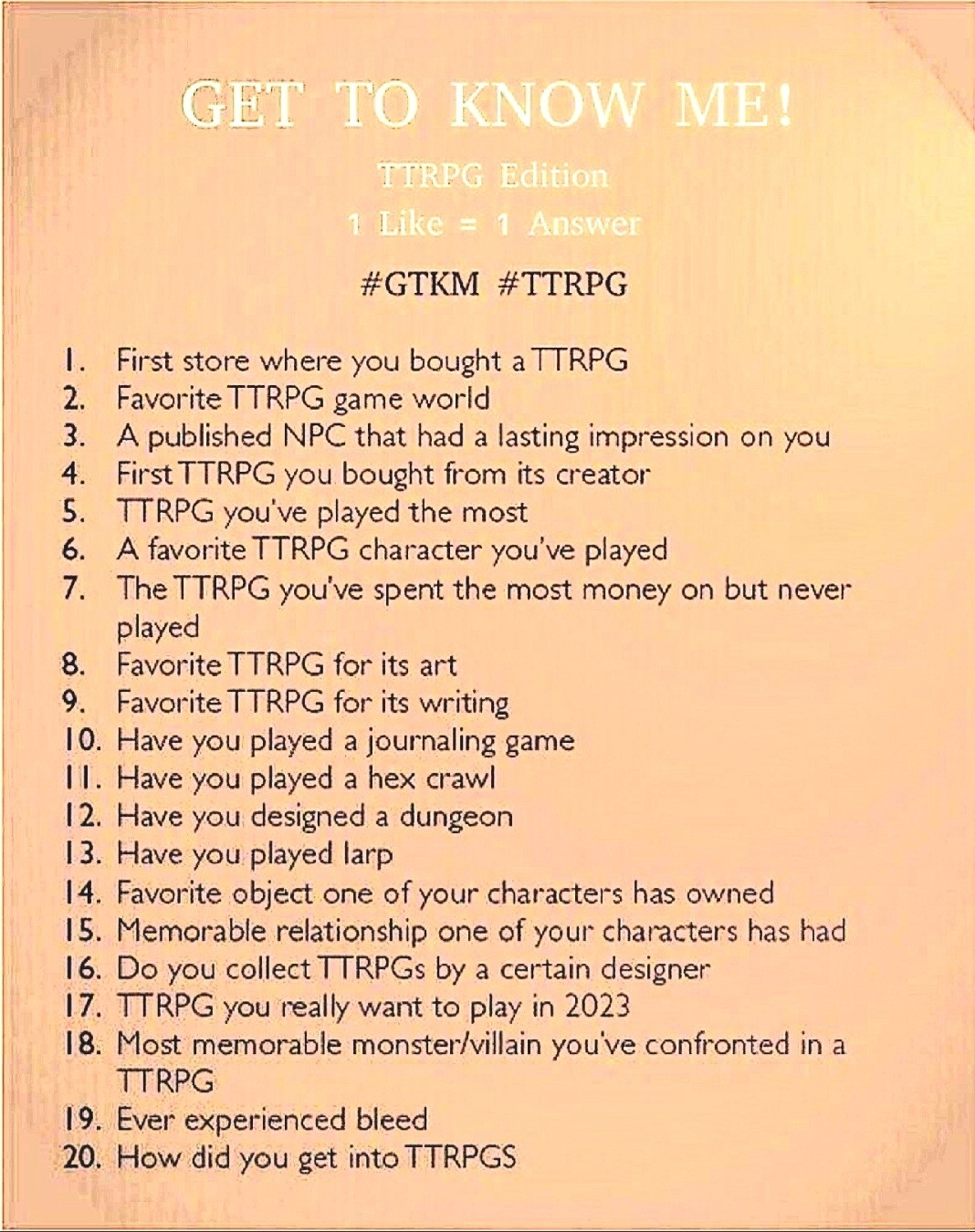 GET TO KNOW ME!

TTRPG Edition

1 Like = 1 Answer

#GTKM #TTRPG

1. First store where you bought a TTRPG

2. Favorite TTRPG game world

3. A published NPC that had a lasting impression on you

4. First TTRPG you bought from its creator

5. TTRPG you've played the most

6. A favorite TTRPG character you've played

7. The TTRPG you've spent the most money on but never played

8. Favorite TTRPG for its art

9. Favorite TTRPG for its writing

10. Have you played a journaling game

II. Have you played a hex crawl

12. Have you designed a dungeon

13. Have you played larp

14. Favorite object one of your characters has owned

15. Memorable relationship one of your characters has had

16. Do you collect TTRPGs by a certain designer

17. TTRPG you really want to play in 2023

18. Most memorable monster/villain you've confronted in a TTRPG

19. Ever experienced bleed

20. How did you get into TTRPGS