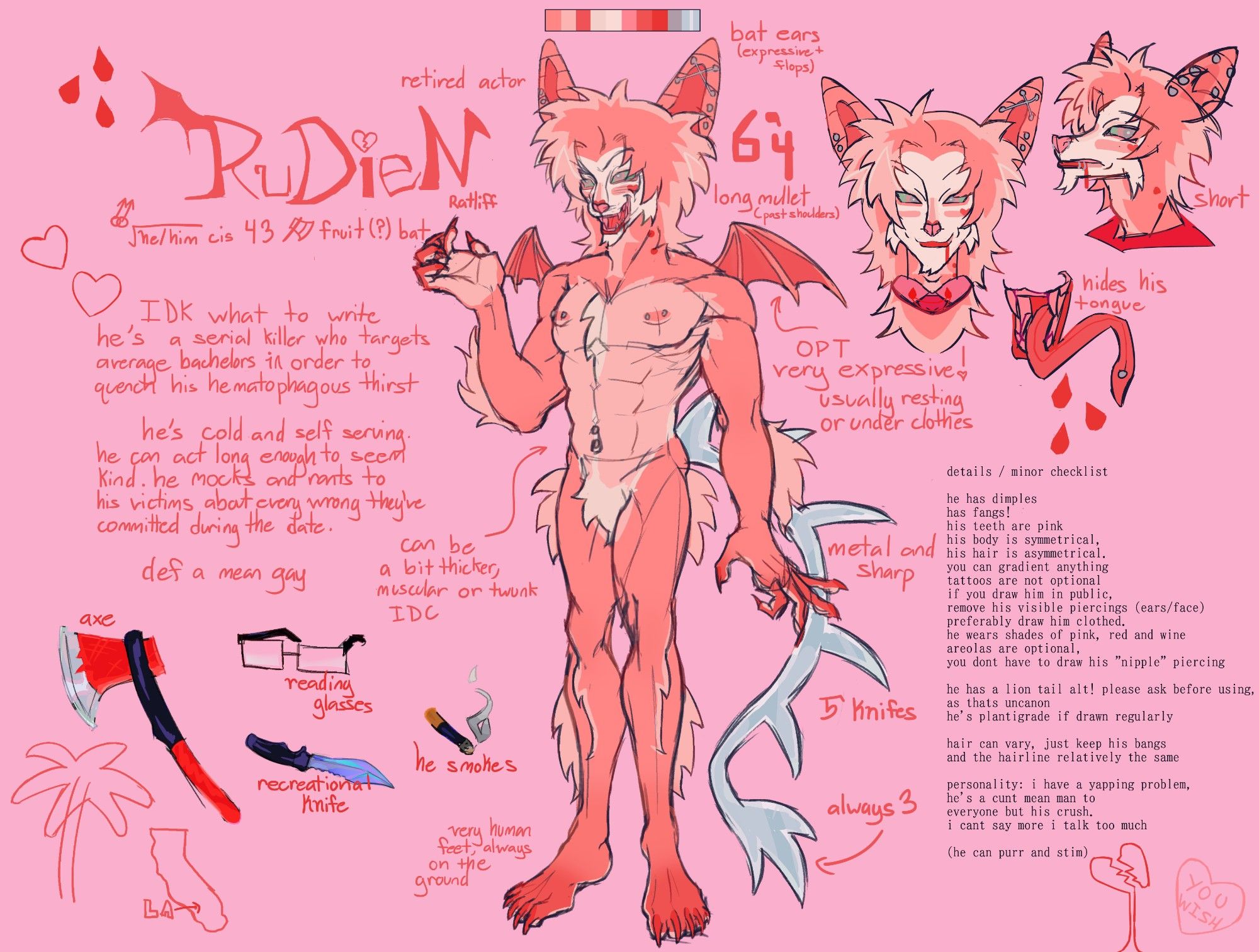 A pink, clown and vampire inspired, anthropomorphic fruit bat. He's simple in design with a mainly deep peach color with greying lighter areas of pink on his chest, abdomen, crotch, extremities, palms, soles and edges of his hair. His face is clown white with deep peach markings on his under eyes and cheeks, mimicking rouge. His lips a blood red, his nose a fuchsia. His body type is muscular and bulked. His wings are small and useless. His tail is a long metal lions tail with knife like prongs.