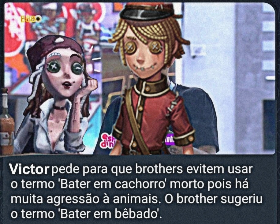 imagem engraçada de Identity V. Um print do canal espiadinha do telegram, que relata os acontecimentos da casa do Big Brother Brasil. Os personagens Victor Grantz e Demi Bourbon estão editados na imagem. O texto da mensagem diz: Victor pede para que brothers evitem usar o termo 'Bater em cachorro morto' pois há muita agressão à animais. O brother sugeriu o termo 'Bater em Bêbado'.