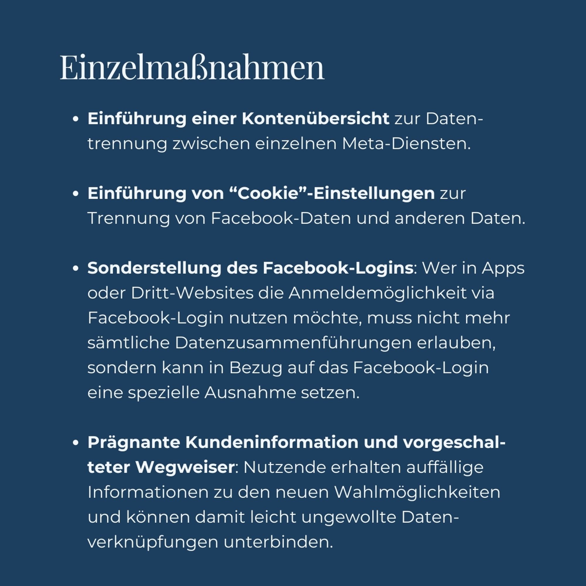 Facebook Einzelmaßnahmen


• Einführung einer Kontenübersicht zur Daten-
trennung zwischen einzelnen Meta-Diensten.


• Einführung von "Cookie"-Einstellungen zur
Trennung von Facebook-Daten und anderen Daten


• Sonderstellung des Facebook-Logins: Wer in Apps
oder Dritt-Websites die Anmeldemöglichkeit via
Facebook-Login nutzen möchte, muss nicht mehr
sämtliche Datenzusammenführungen erlauben,
sondern kann in Bezug auf das Facebook-Login
eine spezielle Ausnahme setzen


• Prägnante Kundeninformation und vorgeschal-
teter Wegweiser: Nutzende erhalten auffallige
Informationen zu den neuen Wahlmöglichkeiten
und können damit leicht ungewollte Daten-
verknüpfungen unterbinden.