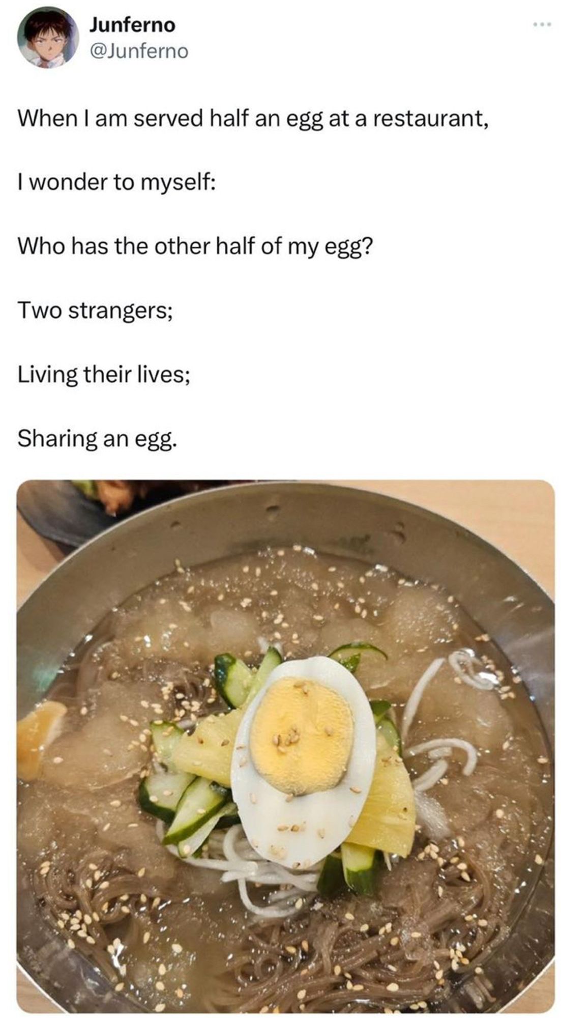 Photo of half a boiled Edd in soup. The captain reads: 

When I am served half an egg at a restaurant,
I wonder to myself:
Who has the other half of my egg?
Two strangers;
Living their lives;
Sharing an egg.