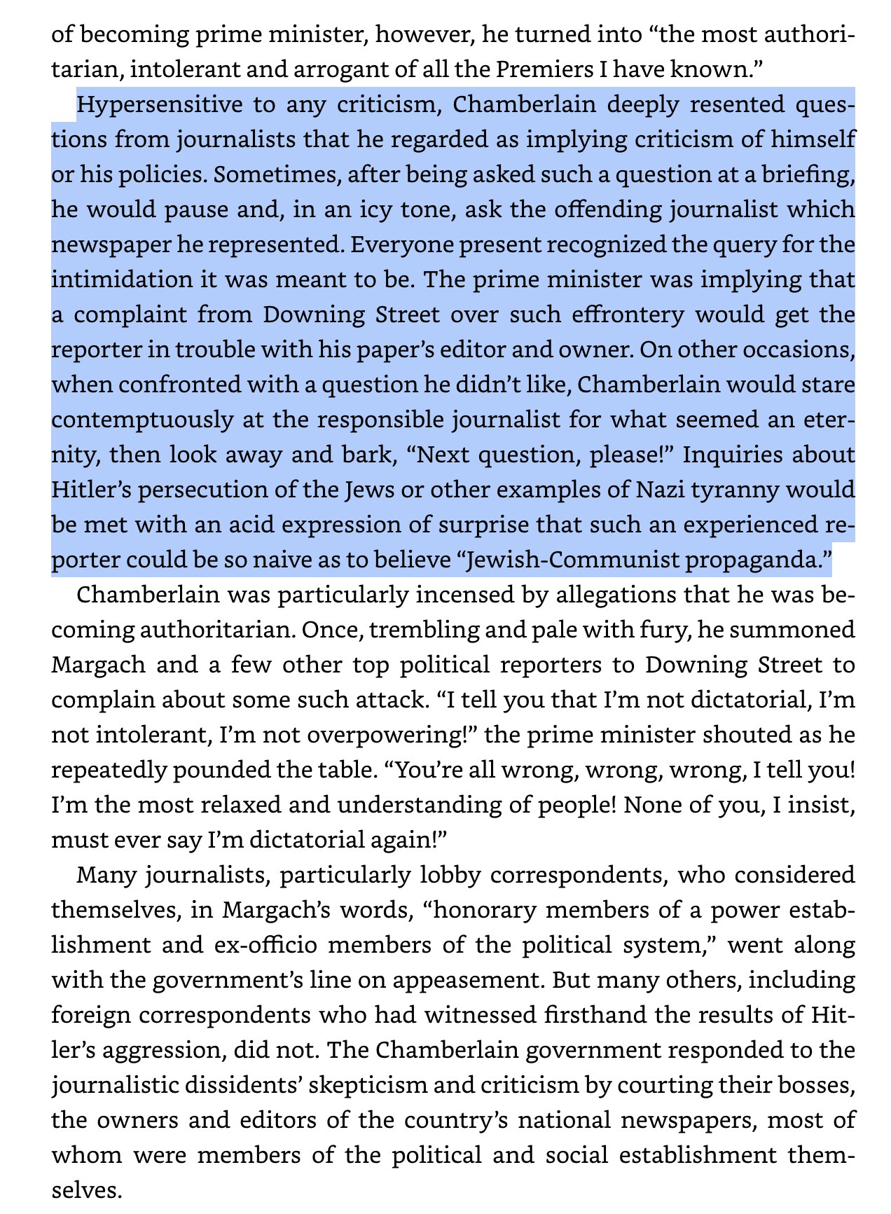 Hypersensitive to any criticism, Chamberlain deeply resented questions from journalists that he regarded as implying criticism of himself or his policies. Sometimes, after being asked such a question at a briefing, he would pause and, in an icy tone, ask the offending journalist which newspaper he represented. Everyone present recognized the query for the intimidation it was meant to be. The prime minister was implying that a complaint from Downing Street over such effrontery would get the reporter in trouble with his paper’s editor and owner. On other occasions, when confronted with a question he didn’t like, Chamberlain would stare contemptuously at the responsible journalist for what seemed an eternity, then look away and bark, “Next question, please!” Inquiries about Hitler’s persecution of the Jews or other examples of Nazi tyranny would be met with an acid expression of surprise that such an experienced reporter could be so naive as to believe “Jewish-Communist propaganda.”