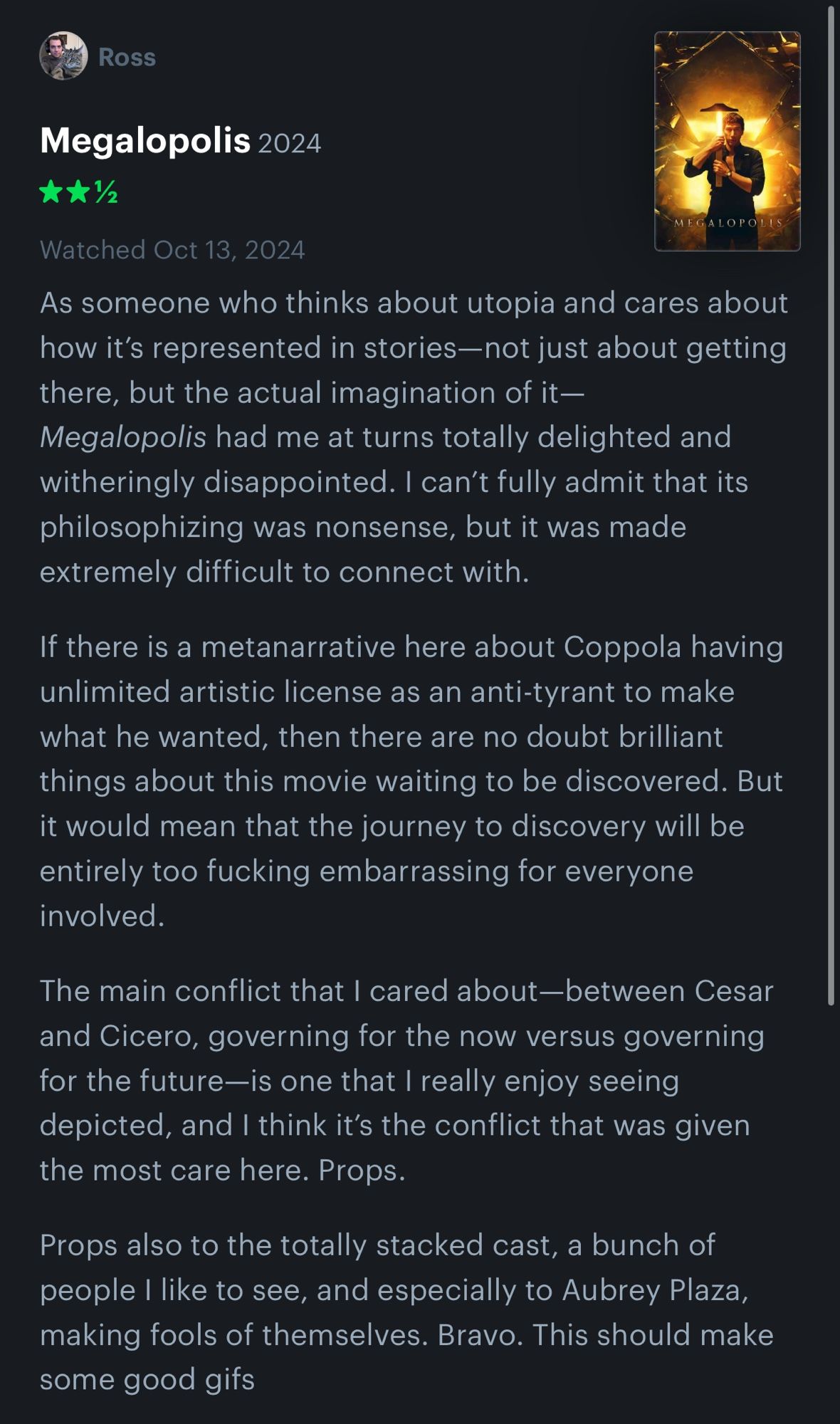 Megalopolis (2024)
2 1/2 stars
As someone who thinks about utopia and cares about how it’s represented in stories—not just about getting there, but the actual imagination of it—Megalopolis had me at turns totally delighted and witheringly disappointed. I can’t fully admit that its philosophizing was nonsense, but it was made extremely difficult to connect with.

If there is a metanarrative here about Coppola having unlimited artistic license as an anti-tyrant to make what he wanted, then there are no doubt brilliant things about this movie waiting to be discovered. But it would mean that the journey to discovery will be entirely too fucking embarrassing for everyone involved. 

The main conflict that I cared about—between Cesar and Cicero, governing for the now versus governing for the future—is one that I really enjoy seeing depicted, and I think it’s the conflict that was given the most care here. Props. 

Props also to the totally stacked cast, a bunch of people I like to see, and especially to Aubrey Plaza, making fools of themselves. Bravo. This should make some good gifs