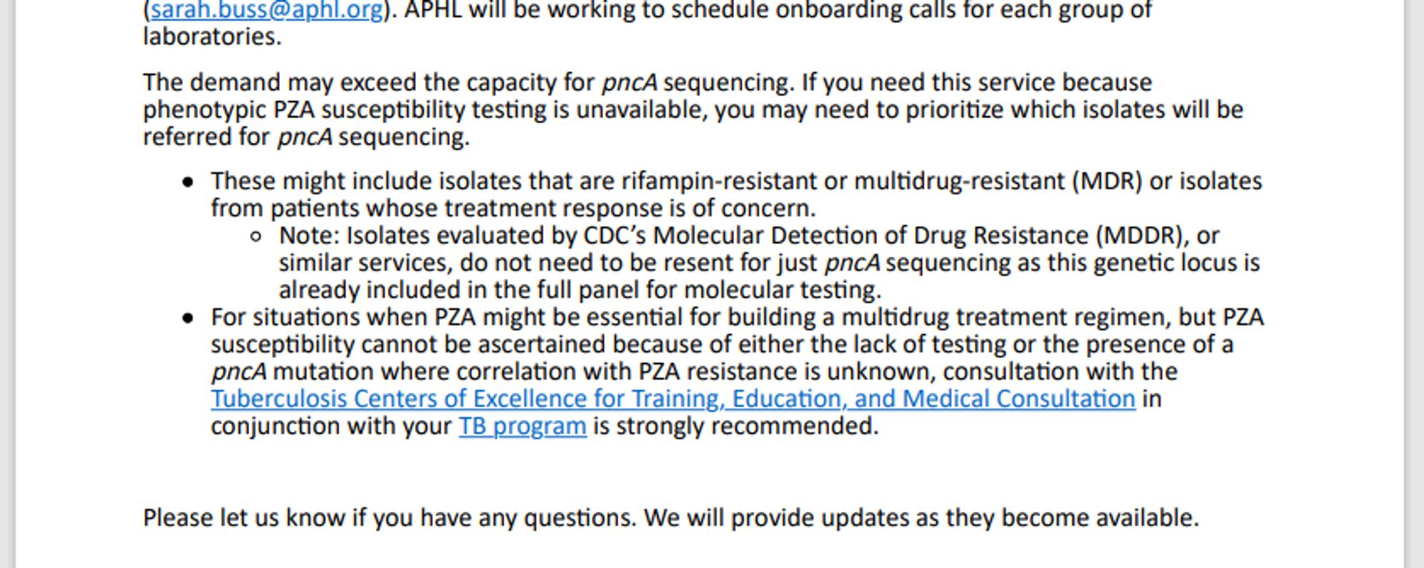 A screenshot of text that reads in part: "The demand may exceed the capacity for pncA sequencing. If you need this service because phenotypic PZA suscepBbility tesBng is unavailable, you may need to prioriBze which isolates will be referred for pncA sequencing. These might include isolates that are rifampin-resistant or mulBdrug-resistant (MDR) or isolates from paBents whose treatment response is of concern. Note: Isolates evaluated by CDC’s Molecular DetecBon of Drug Resistance (MDDR), or similar services, do not need to be resent for just pncA sequencing as this geneBc locus is already included in the full panel for molecular tesBng. For situaBons when PZA might be essenBal for building a mulBdrug treatment regimen, but PZA suscepBbility cannot be ascertained because of either the lack of tesBng or the presence of a pncA mutaBon where correlaBon with PZA resistance is unknown, consultaBon with the Tuberculosis Centers of Excellence for Training, EducaBon, and Medical ConsultaBon in c