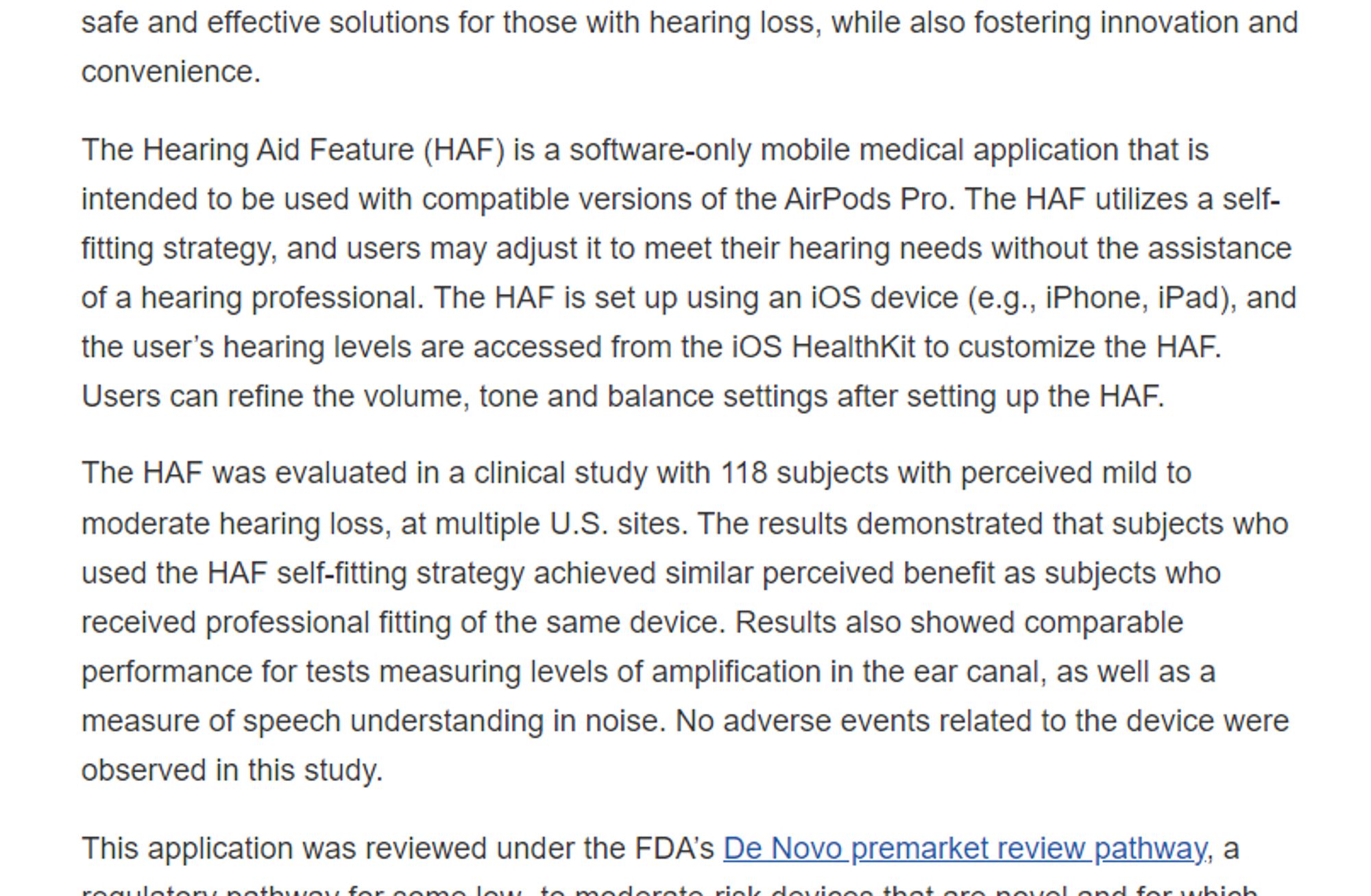 A screenshot of text that reads in part: "The Hearing Aid Feature (HAF) is a software-only mobile medical application that is intended to be used with compatible versions of the AirPods Pro. The HAF utilizes a self-fitting strategy, and users may adjust it to meet their hearing needs without the assistance of a hearing professional. The HAF is set up using an iOS device (e.g., iPhone, iPad), and the user’s hearing levels are accessed from the iOS HealthKit to customize the HAF. Users can refine the volume, tone and balance settings after setting up the HAF. The HAF was evaluated in a clinical study with 118 subjects with perceived mild to moderate hearing loss, at multiple U.S. sites. The results demonstrated that subjects who used the HAF self-fitting strategy achieved similar perceived benefit as subjects who received professional fitting of the same device. Results also showed comparable performance for tests measuring levels of amplification in the ear canal, as well as a measure o