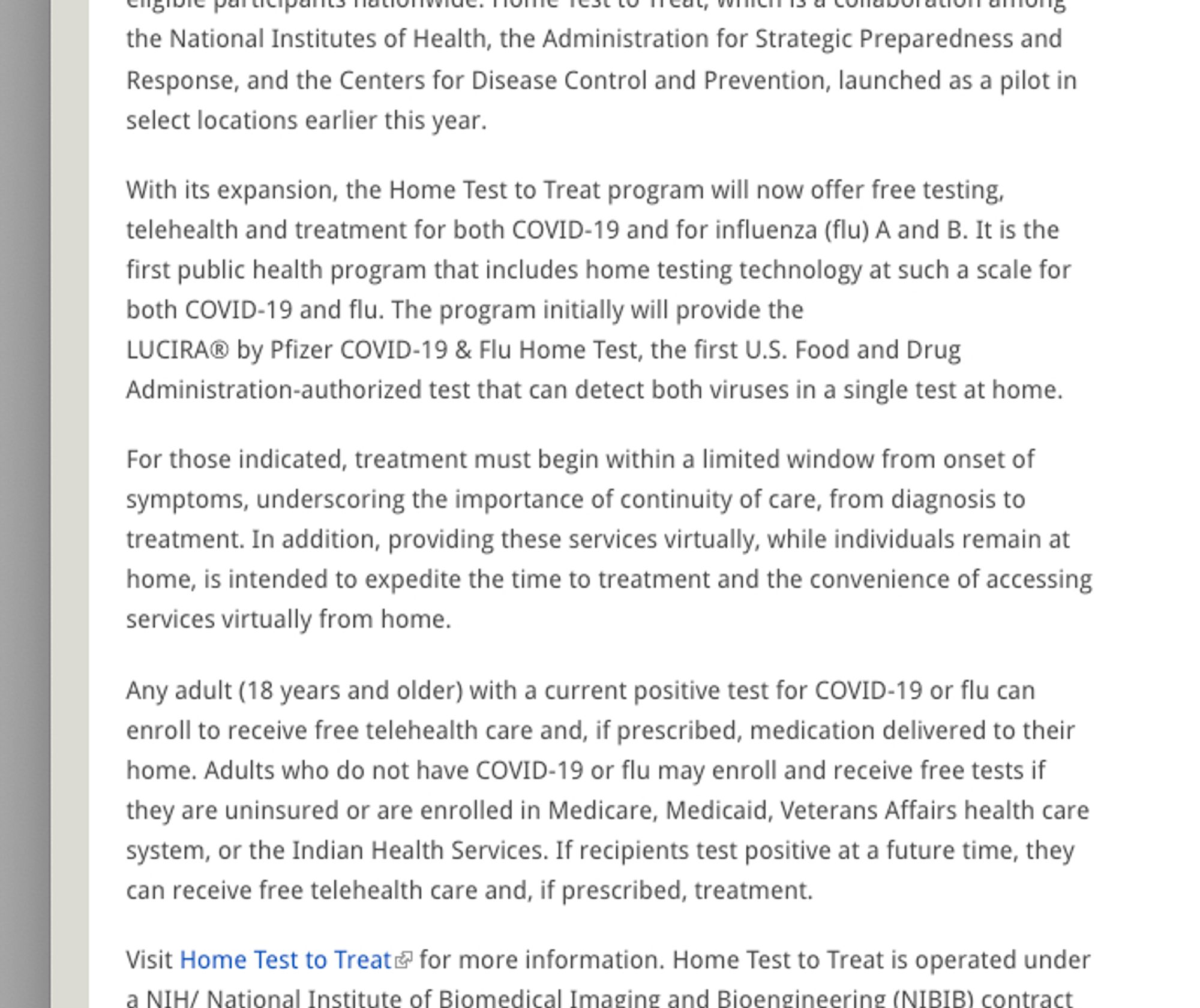 A screenshot of text that reads in part: "With its expansion, the Home Test to Treat program will now offer free testing, telehealth and treatment for both COVID-19 and for influenza (flu) A and B. It is the first public health program that includes home testing technology at such a scale for both COVID-19 and flu. The program initially will provide the LUCIRA® by Pfizer COVID-19 & Flu Home Test, the first U.S. Food and Drug Administration-authorized test that can detect both viruses in a single test at home. For those indicated, treatment must begin within a limited window from onset of symptoms, underscoring the importance of continuity of care, from diagnosis to treatment. In addition, providing these services virtually, while individuals remain at home, is intended to expedite the time to treatment and the convenience of accessing services virtually from home. Any adult (18 years and older) with a current positive test for COVID-19 or flu can enroll to receive free telehealth care