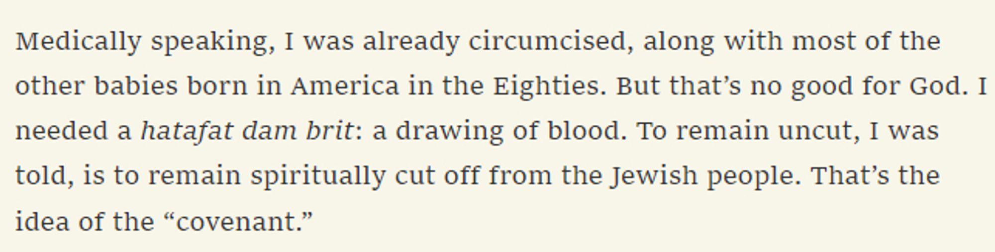 medically speaking, i was already circumcised, along with most of the other babies born in america in the eighties. but that's no good for god. i needed a hatafat dam brit: a drawing of blood. to remain uncut, i was told, is to remain spiritually cut off from the jewish people. that's the idea of the "covenant."