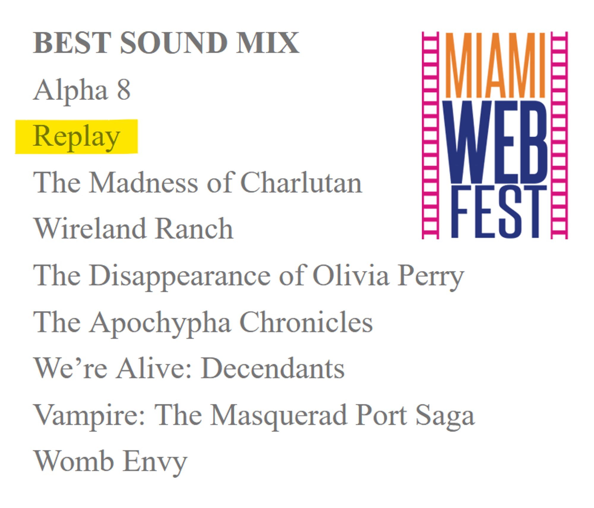 BEST SOUND MIX
Alpha 8
Replay
The Madness of Charlutan
Wireland Ranch
The Disappearance of Olivia Perry
The Apochypha Chronicles
We’re Alive: Decendants
Vampire: The Masquerad Port Saga
Womb Envy