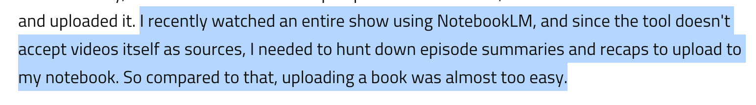  I recently watched an entire show using NotebookLM, and since the tool doesn't accept videos itself as sources, I needed to hunt down episode summaries and recaps to upload to my notebook. So compared to that, uploading a book was almost too easy.