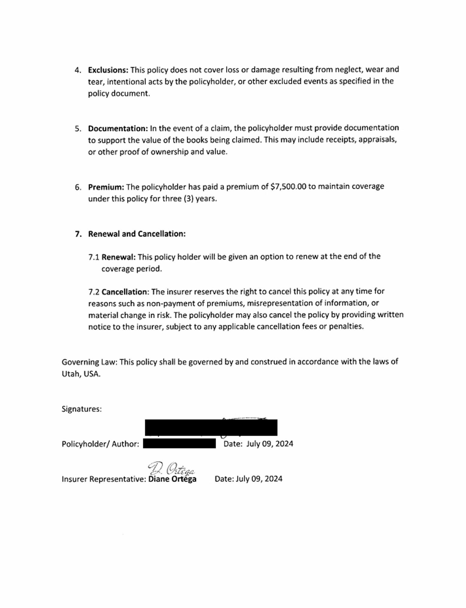 4. Exclusions: This policy does not cover loss or damage resulting from neglect, wear and tear, intentional acts by the policyholder, or other excluded events as specified in the policy document.

5. Documentation: In the event of a claim, the policyholder must provide documentation to support the value of the books being claimed. This may include receipts, appraisals, or other proof of ownership and value.

6. Premium: The policyholder has paid a premium of $7,500.00 to maintain coverage under this policy for three (3) years.

7. Renewal and Cancellation:
7.1 Renewal: This policy holder will be given an option to renew at the end of the coverage period.
7.2. Cancellation: The insurer reserves the right to cancel this policy at any time for reasons such as non-payment of premiums, misrepresentation of information, or material change in risk. The policyholder may also cancel the policy by providing written notice to the insurere, subject to any applicable cancellation fees or penalties.