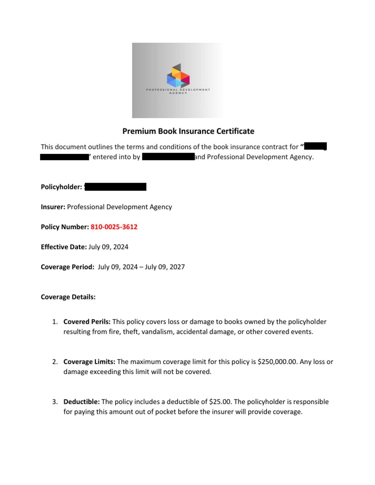 Premium Book Insurance Certificate
 
This document outlines the terms and conditions of the book insurance contract for “[redacted] entered into by [redacted] and Professional Development Agency. 

Policyholder: [redacted]
Insurer: Professional Development Agency 
Policy Number: 810-0025-3612 
Effective Date: July 09, 2024 
Coverage Period:  July 09, 2024 – July 09, 2027 

Coverage Details: 

1. Covered Perils: This policy covers loss or damage to books owned by the policyholder resulting from fire, theft, vandalism, accidental damage, or other covered events. 

2. Coverage Limits: The maximum coverage limit for this policy is $250,000.00. Any loss or damage exceeding this limit will not be covered. 

3. Deductible: The policy includes a deductible of $25.00. The policyholder is responsible 
for paying this amount out of pocket before the insurer will provide coverage.