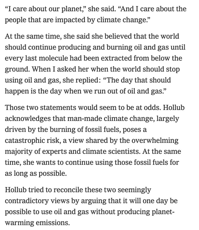 “I care about our planet,” she said. “And I care about the people that are impacted by climate change.”

At the same time, she said she believed that the world should continue producing and burning oil and gas until every last molecule had been extracted from below the ground. When I asked her when the world should stop using oil and gas, she replied: “The day that should happen is the day when we run out of oil and gas.”

Those two statements would seem to be at odds. Hollub acknowledges that man-made climate change, largely driven by the burning of fossil fuels, poses a catastrophic risk, a view shared by the overwhelming majority of experts and climate scientists. At the same time, she wants to continue using those fossil fuels for as long as possible.

Hollub tried to reconcile these two seemingly contradictory views by arguing that it will one day be possible to use oil and gas without producing planet-warming emissions.