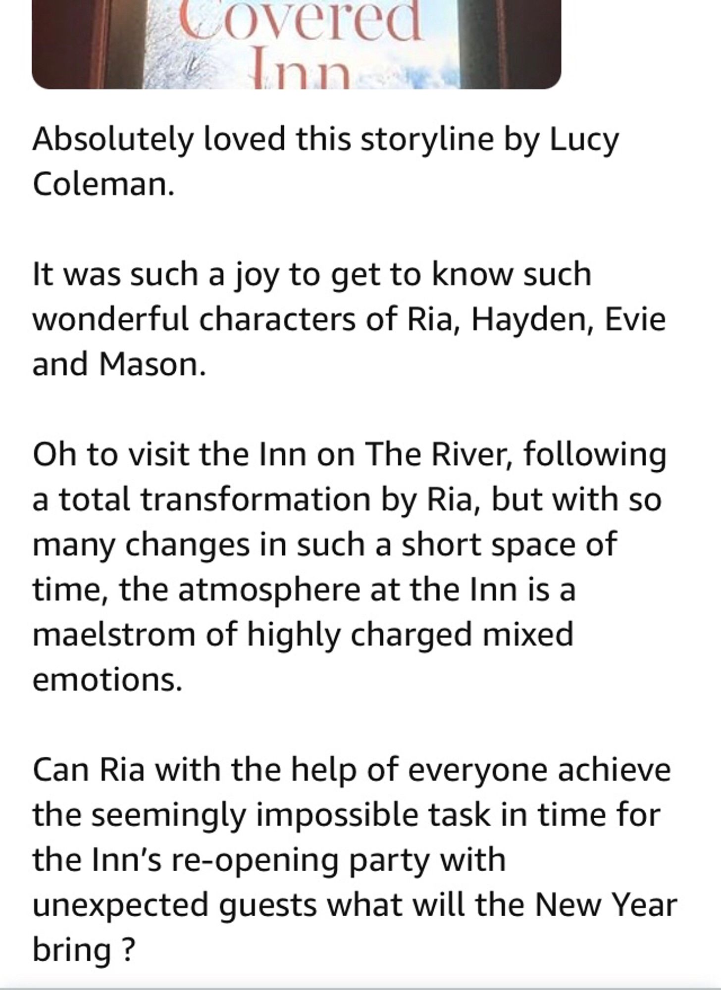 my five star book review

Absolutely loved this storyline by Lucy Coleman.

It was such a joy to get to know such wonderful characters of Ria, Hayden, Evie and Mason.

Oh to visit the Inn on The River, following a total transformation by Ria, but with so many changes in such a short space of time,  the atmosphere at the Inn is a maelstrom of highly charged mixed emotions. 

Can Ria with the help of everyone achieve the seemingly  impossible task in time for the Inn’s re-opening party with  unexpected guests what will the New Year bring ?