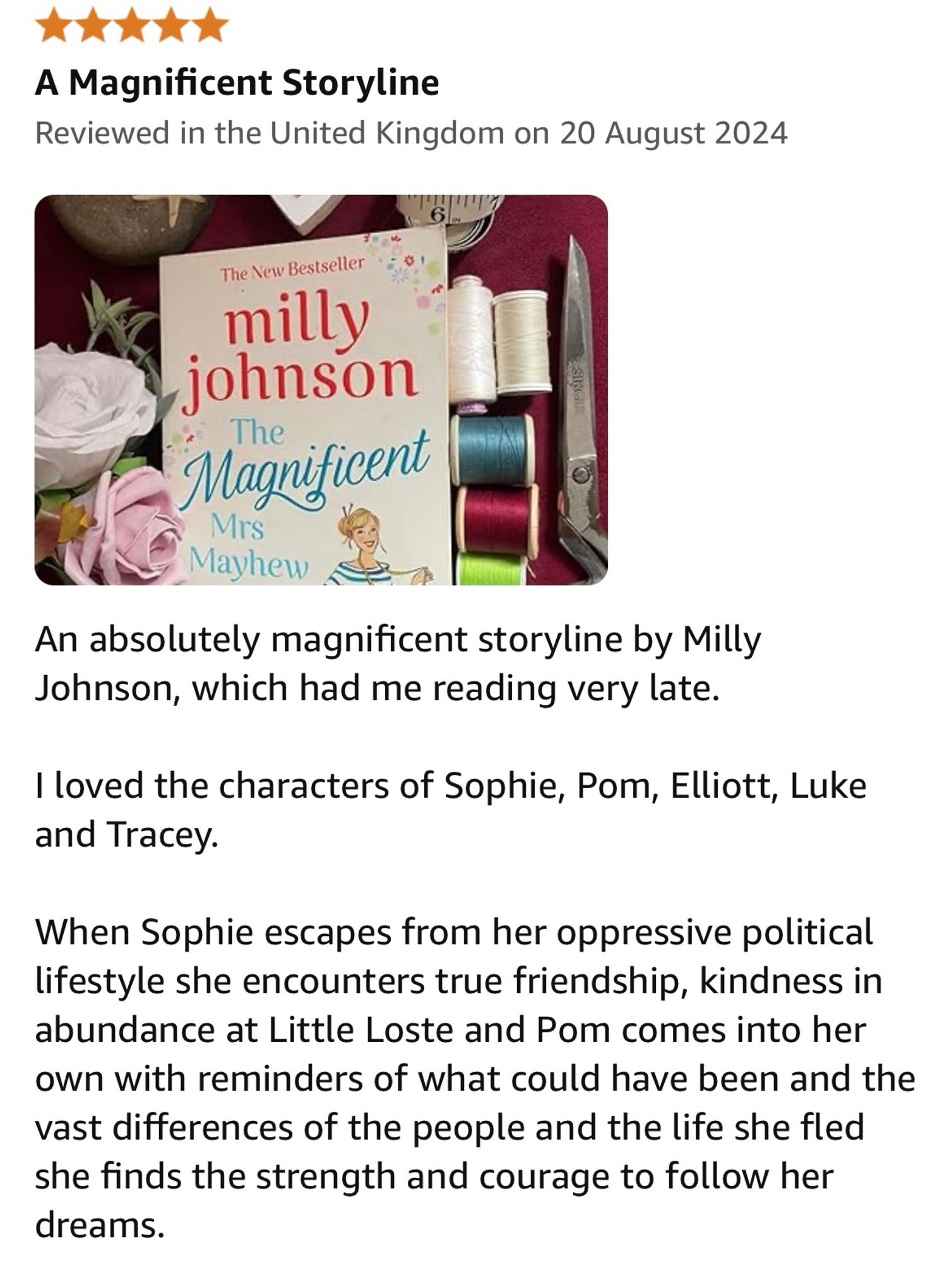 my five star book review

An absolutely magnificent storyline by Milly Johnson, which had me reading very late.

I loved the characters of Sophie, Pom, Elliott, Luke and Tracey. 

When Sophie escapes from her oppressive political lifestyle she encounters true friendship, kindness in abundance at Little Loste and Pom comes into her own with reminders of what could have been and the vast differences of the people and the life she fled she finds the strength and  courage to follow her dreams.