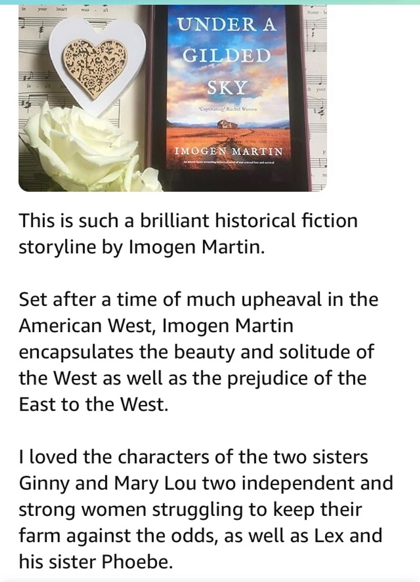 my five star book review

This is such a brilliant historical fiction storyline by Imogen Martin.

Set after a time of much upheaval in the American West, Imogen encapsulates the beauty and solitude of the West as well as the prejudice of the East to the West.

I loved the characters of the two sisters Ginny and Mary Lou two independent and strong women struggling to keep their farm against the odds, as well as Lex and his sister Phoebe.

A truly brilliant storyline.