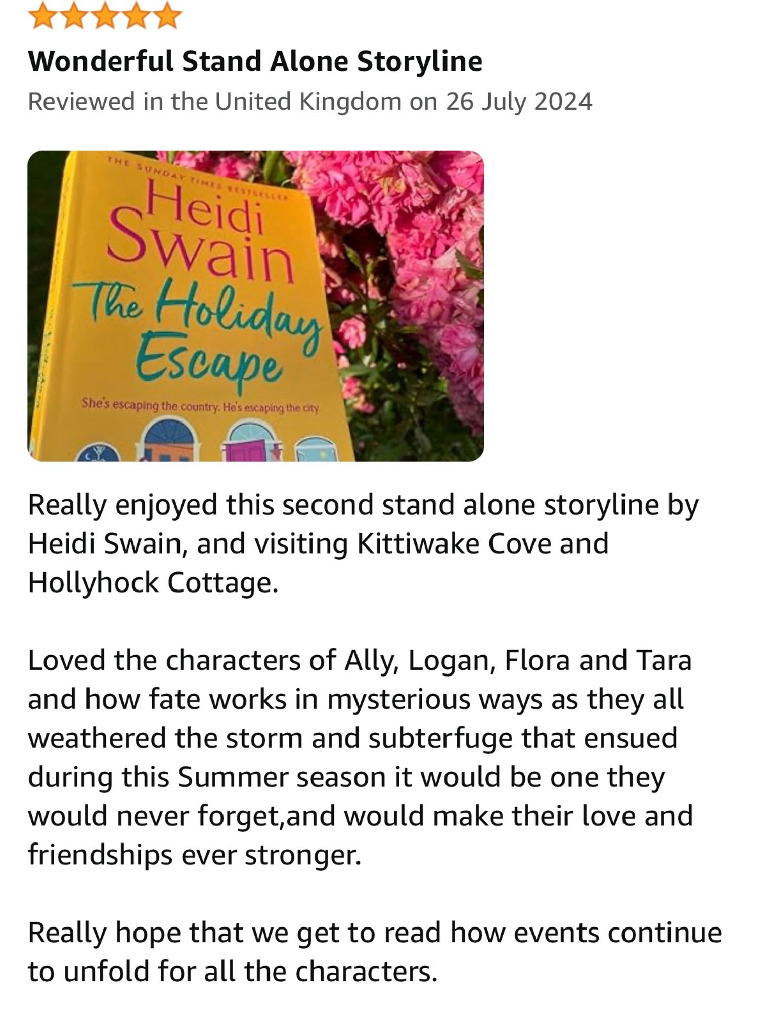 my five star book review

Really enjoyed this second stand alone storyline by Heidi Swain, and visiting Kittiwake Cove and Hollyhock Cottage. 

Loved the characters of Ally, Logan, Flora and Tara and how fate works in mysterious ways as they all weathered the storm and subterfuge that ensued during this Summer season it would be one they would never forget,and would make their love and friendships ever stronger.

Really hope that we get to read how events continue to unfold for all the characters.