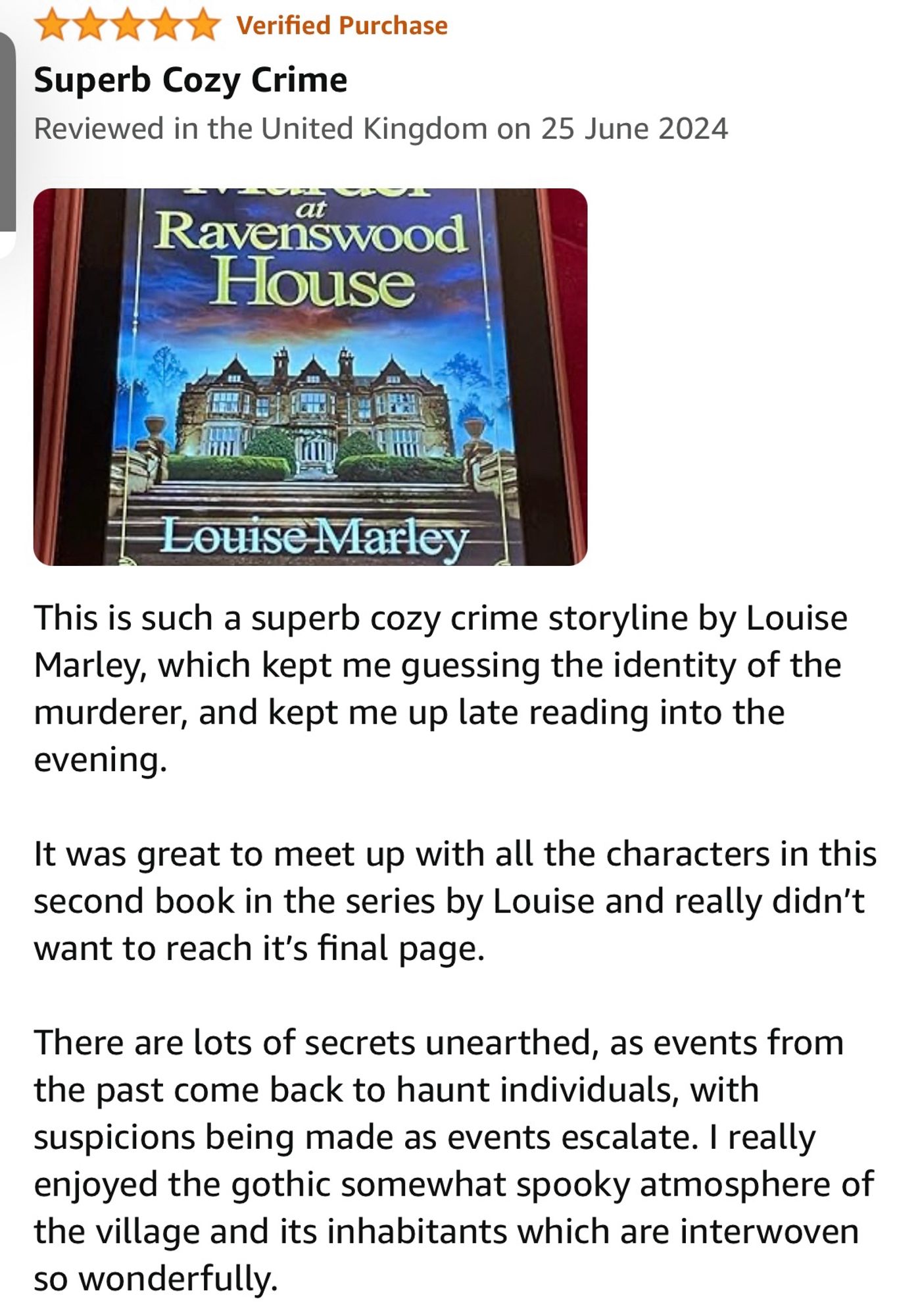 my five star book review

This is such a superb cozy crime storyline by Louise Marley, which kept me guessing the identity of the murderer, and kept me up late reading into the evening.

It was great to meet up with all the characters in this second book in the series by Louise and really didn’t want to reach it’s final page.

There are lots of secrets unearthed, as events from the past come back to haunt individuals, with suspicions being made as events escalate. I really enjoyed the gothic somewhat spooky atmosphere of the village and its inhabitants which are interwoven so wonderfully.