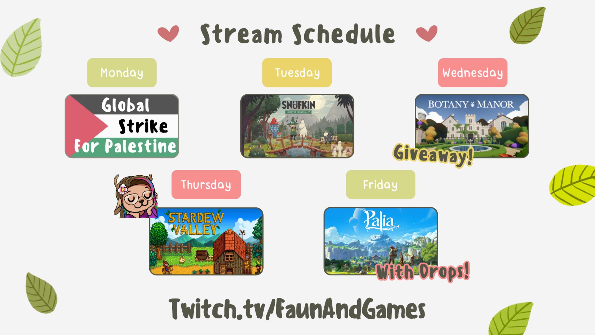 5 day schedule for the upcoming week on Twitch.tv/FaunAndGames

Monday - Global Strike for Palestine
Tuesday - Finishing Snuffkin
Wednesday - Botany Manor with key giveaway!
Thursday - Stardew Valley
Friday - Palia with drops!