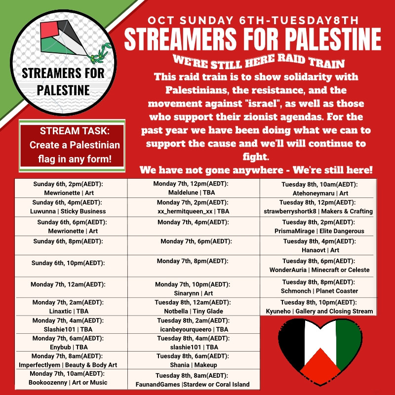 Twitch stream raid train calendar and graphic. Has a logo up in the top left that says "Streamers for Palestine" with the print from a keffiyeh in the background and a kite in the colours of the Palestinian flag on top.  At the top right it reads "Oct Sunday 6th - Tuesday 8th" 
"Streamers for Palestine" 
"We're still here raid train" 
"This raid train is to show solidarity with Palestinians, the resistance, and the movement against "isreal", as well as those who support their zionist agenda. For the past year we have been doing what we can to support the cause and we will continue to fight." 
Below that is a calendar of streams and then a heart in the colours of the Palestinian flag.