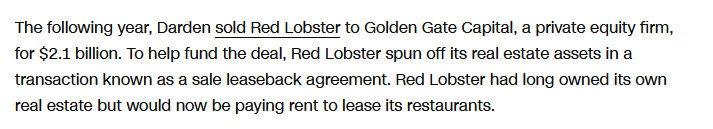 The following year, Darden sold Red Lobster to Golden Gate Capital, a private equity firm, for $2.1 billion. To help fund the deal, Red Lobster spun off its real estate assets in a transaction known as a sale leaseback agreement. Red Lobster had long owned its own real estate but would now be paying rent to lease its restaurants.