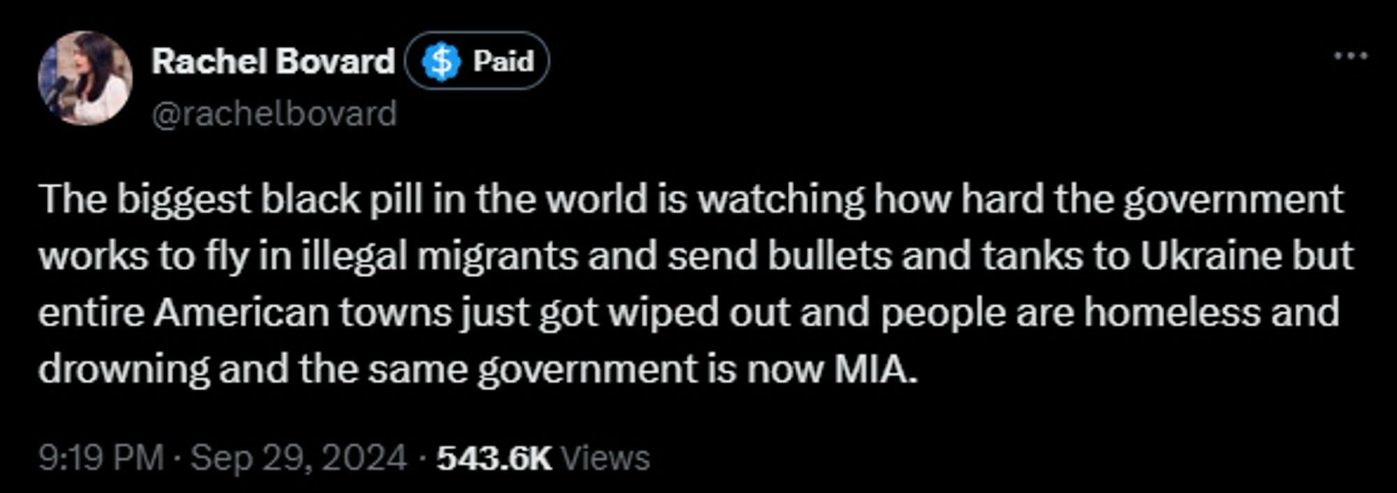 Rachel Bovard Paid @rachelbovard The biggest black pill in the world is watching how hard the government works to fly in illegal migrants and send bullets and tanks to Ukraine but entire American towns just got wiped out and people are homeless and drowning and the same government is now MIA.