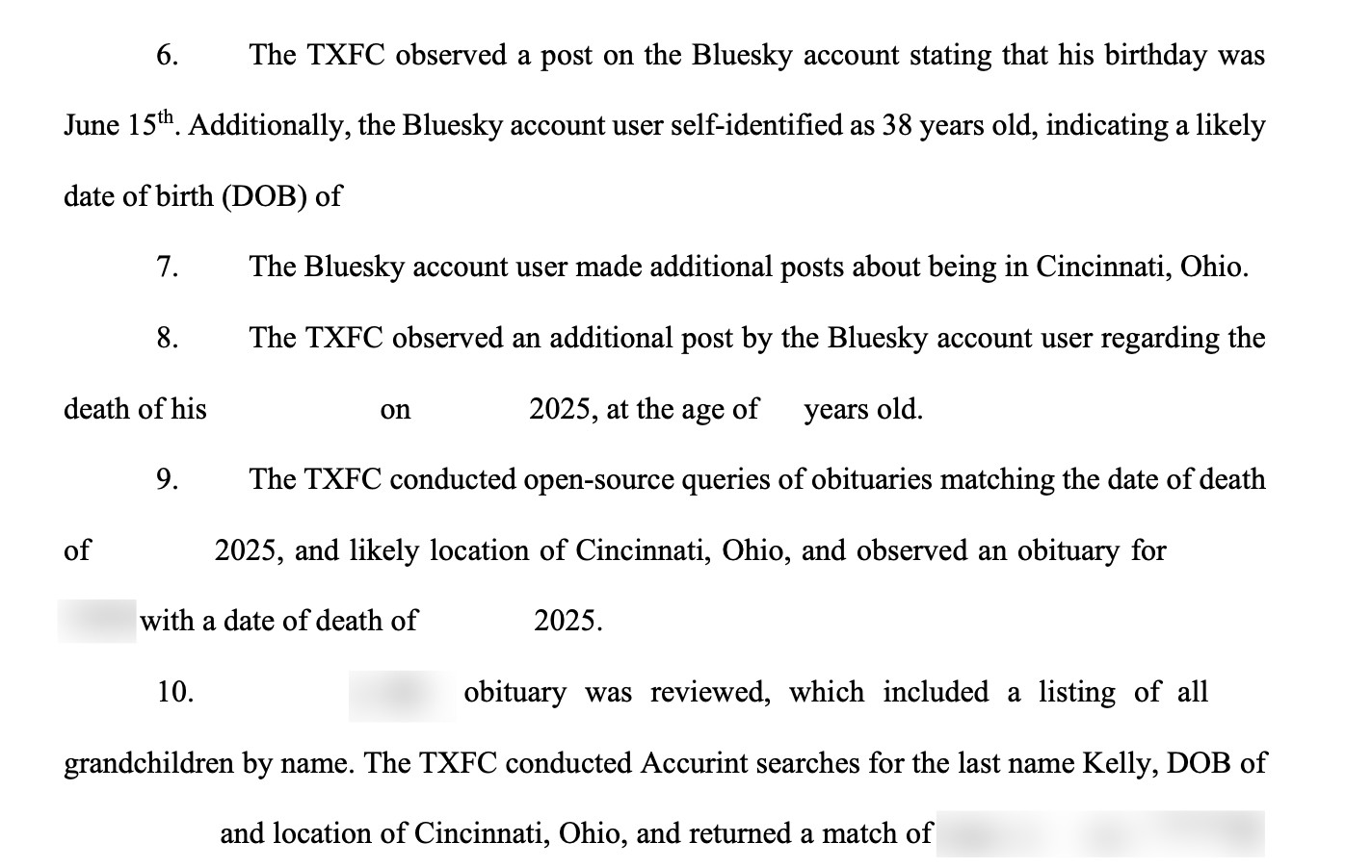 6. The TXFC observed a post on the Bluesky account stating that his birthday was
June 15th. Additionally, the Bluesky account user self-identified as 38 years old, indicating a likely
date of birth (DOB) of
7. The Bluesky account user made additional posts about being in Cincinnati, Ohio.
8. The TXFC observed an additional post by the Bluesky account user regarding the
death of his on 2025, at the age of years old.
9. The TXFC conducted open-source queries of obituaries matching the date of death
of 2025, and likely location of Cincinnati, Ohio, and observed an obituary for
[REDACTED] with a date of death of 2025.
10. Kelly’s obituary was reviewed, which included a listing of all
grandchildren by name. The TXFC conducted Accurint searches for the last name [REDACTED], DOB of
and location of Cincinnati, Ohio, and returned a match of [REDACTED]