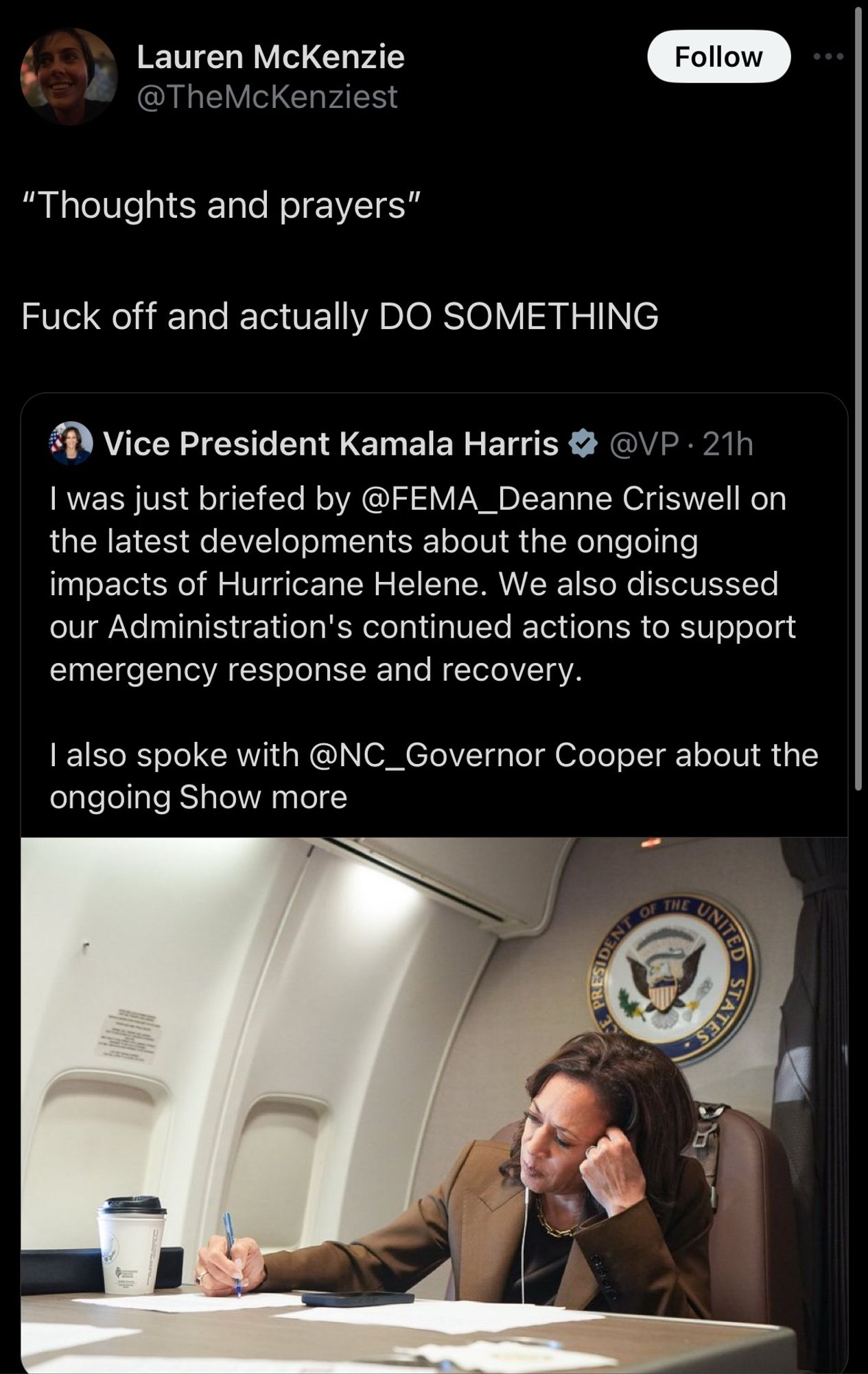 A tweet from Lauren McKenzie (@TheMcKenziest) reads: “‘Thoughts and prayers’ Fuck off and actually DO SOMETHING.” Below this tweet is a retweet from Vice President Kamala Harris (@VP), which reads: “I was just briefed by @FEMA_Deanne Criswell on the latest developments about the ongoing impacts of Hurricane Helene. We also discussed our Administration’s continued actions to support emergency response and recovery. I also spoke with @NC_Governor Cooper about the ongoing Show more.” The retweet includes an image of Kamala Harris sitting at a table on a plane, writing on papers, with a coffee cup beside her. In the background, the seal of the Vice President of the United States is visible on the wall.