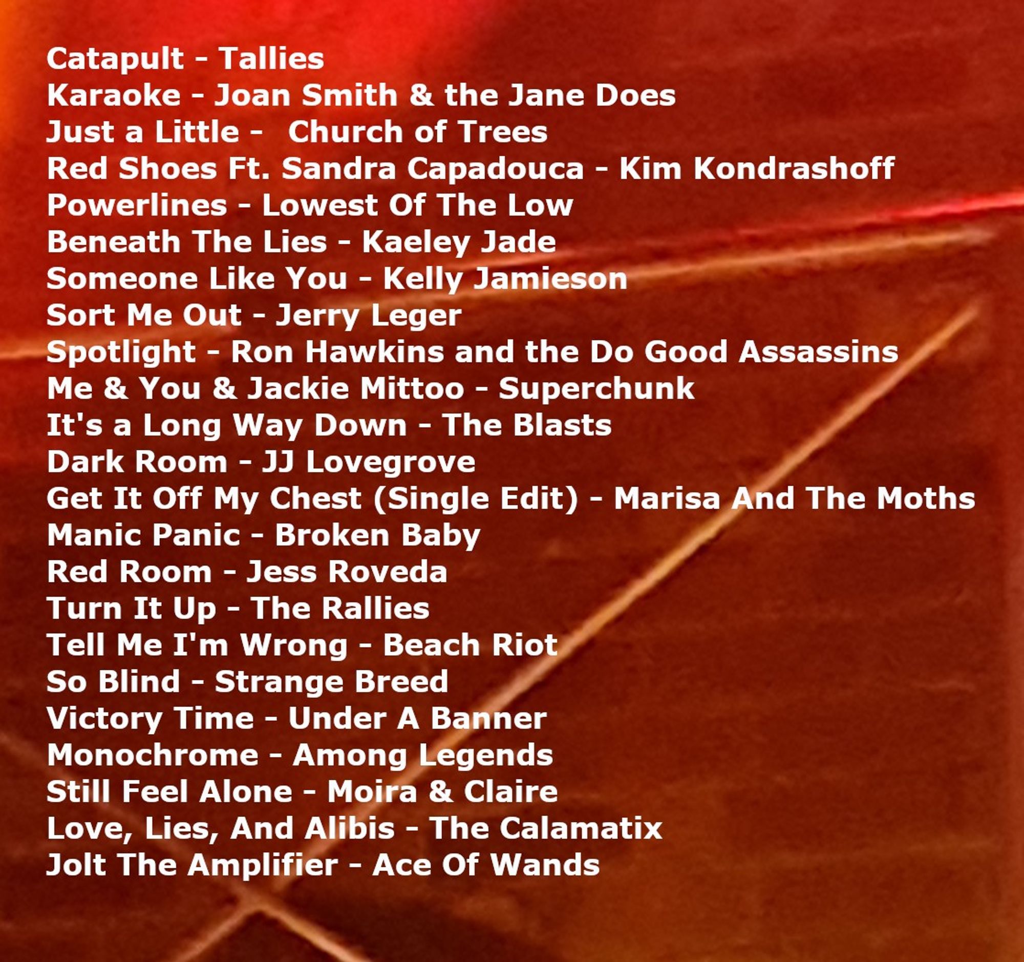 Catapult - Tallies.
Karaoke - Joan Smith & the Jane Does.
Just a Little -	Church of Trees.
Red Shoes Ft. Sandra Capadouca - Kim Kondrashoff.
Powerlines - Lowest Of The Low.
Beneath The Lies - Kaeley Jade.
Someone Like You - Kelly Jamieson.
Sort Me Out - Jerry Leger.
Spotlight - Ron Hawkins and the Do Good Assassins.
Me & You & Jackie Mittoo - Superchunk.
It's a Long Way Down - The Blasts.
Dark Room - JJ Lovegrove.
Get It Off My Chest (Single Edit) - Marisa And The Moths.
Manic Panic - Broken Baby.
Red Room - Jess Roveda.
Turn It Up - The Rallies.
Tell Me I'm Wrong - Beach Riot.
So Blind - Strange Breed.
Victory Time - Under A Banner.
Monochrome - Among Legends.
Still Feel Alone - Moira & Claire.
Love, Lies, And Alibis - The Calamatix.
Jolt The Amplifier - Ace Of Wands.