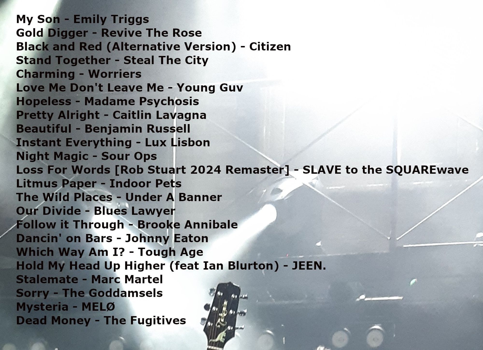 My Son - Emily Triggs.
Gold Digger - Revive The Rose.
Black and Red (Alternative Version) - Citizen.
Stand Together - Steal The City.
Charming - Worriers.
Love Me Don't Leave Me - Young Guv.
Hopeless - Madame Psychosis.
Pretty Alright - Caitlin Lavagna.
Beautiful - Benjamin Russell.
Instant Everything - Lux Lisbon.
Night Magic - Sour Ops.
Loss For Words [Rob Stuart 2024 Remaster] - SLAVE to the SQUAREwave.
Litmus Paper - Indoor Pets.
The Wild Places - Under A Banner.
Our Divide - Blues Lawyer.
Follow it Through - Brooke Annibale.
Dancin' on Bars - Johnny Eaton.
Which Way Am I? - Tough Age.
Hold My Head Up Higher (feat Ian Blurton) - JEEN.
Stalemate - Marc Martel.
Sorry - The Goddamsels.
Mysteria - MELØ.
Dead Money - The Fugitives.