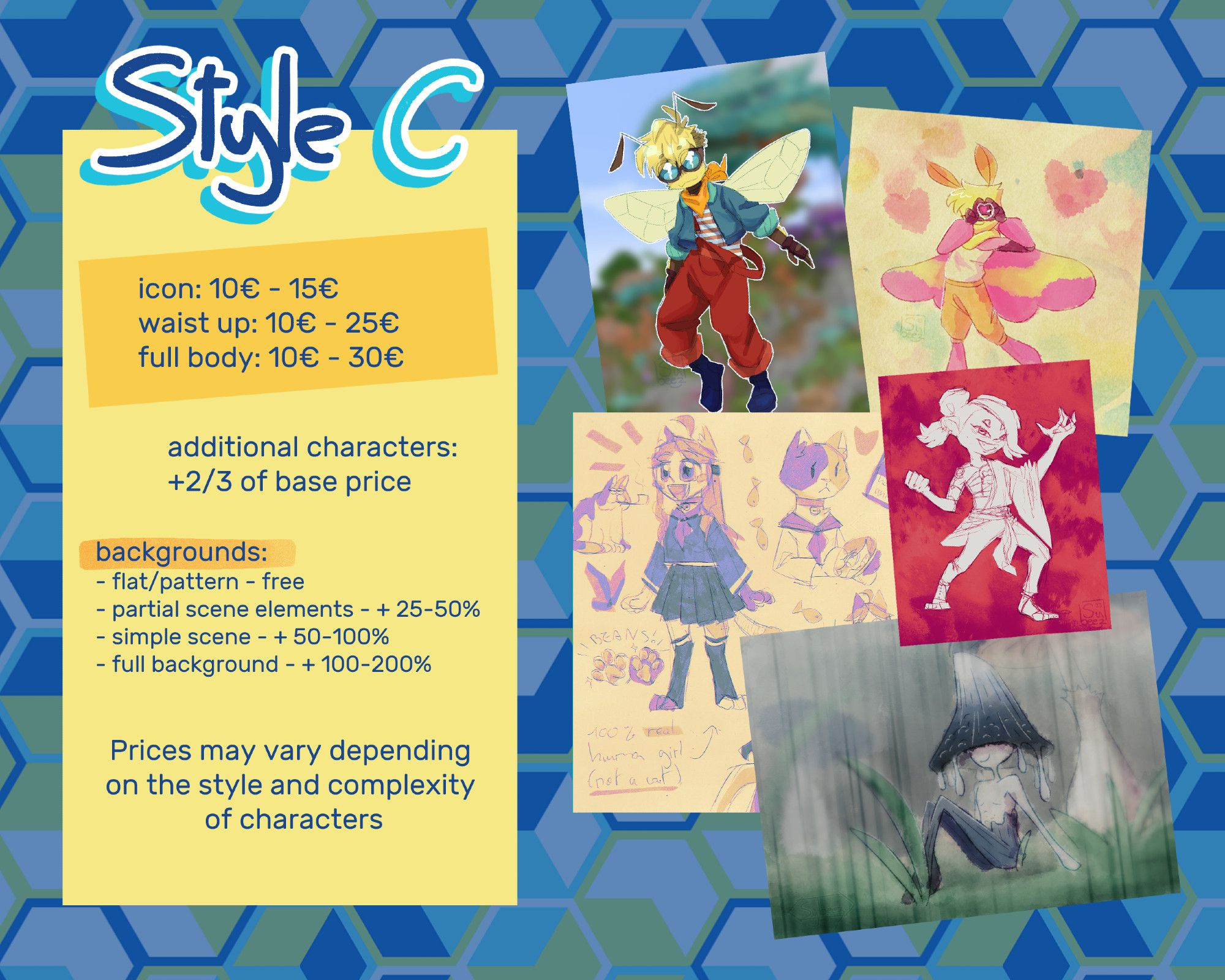 STYLE C

icon: 10€ - 15€
waist up: 10€ - 25€
full body: 10€ - 50€

additional characters: +2/3 of base price

backgrounds:
- flat/patterns - free
- partial scene elements: + 25-50%
- simple scene: +50-100%
- full background: + 100-200%

Prices may vary depending on the style and complexity of characters