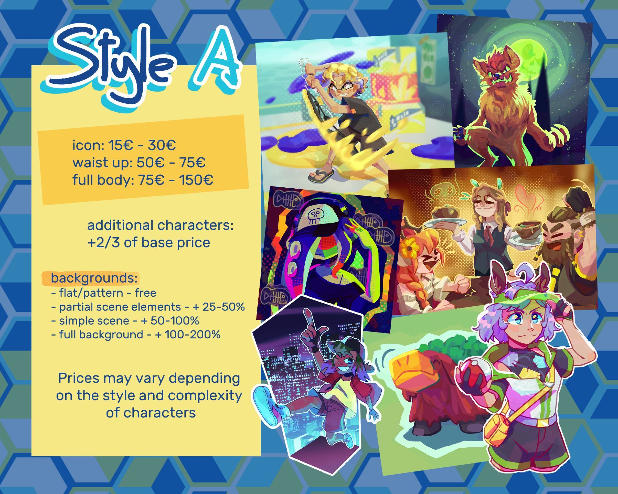 STYLE A

icon: 15€ - 30€
waist up: 50€ - 75€
full body: 75€ - 150€

additional characters: +2/3 of base price

backgrounds:
- flat/patterns - free
- partial scene elements: + 25-50%
- simple scene: +50-100%
- full background: + 100-200%

Prices may vary depending on the style and complexity of characters