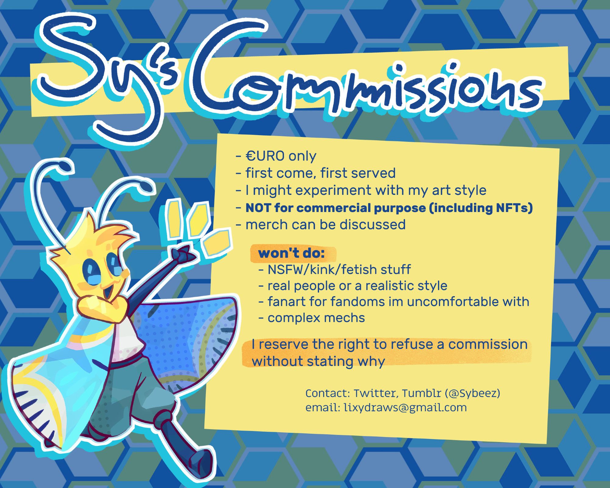 SY'S COMMISSION INFO
- €URO only
- first come, first served
- I might experiment with my art style
- NOT for commercial purpose (including NFTs)
- merch can be discussed

won't do:
- NSFW/kink/fetish stuff
- real people or a realistic style
- fanart for fandoms im uncomfortable with
- complex mechs

I reserve the right to refuse a commission without stating why

contact: Twitter, Tumblr, BlueSkies (@sybeez)
email: lixydraws@gmail.com