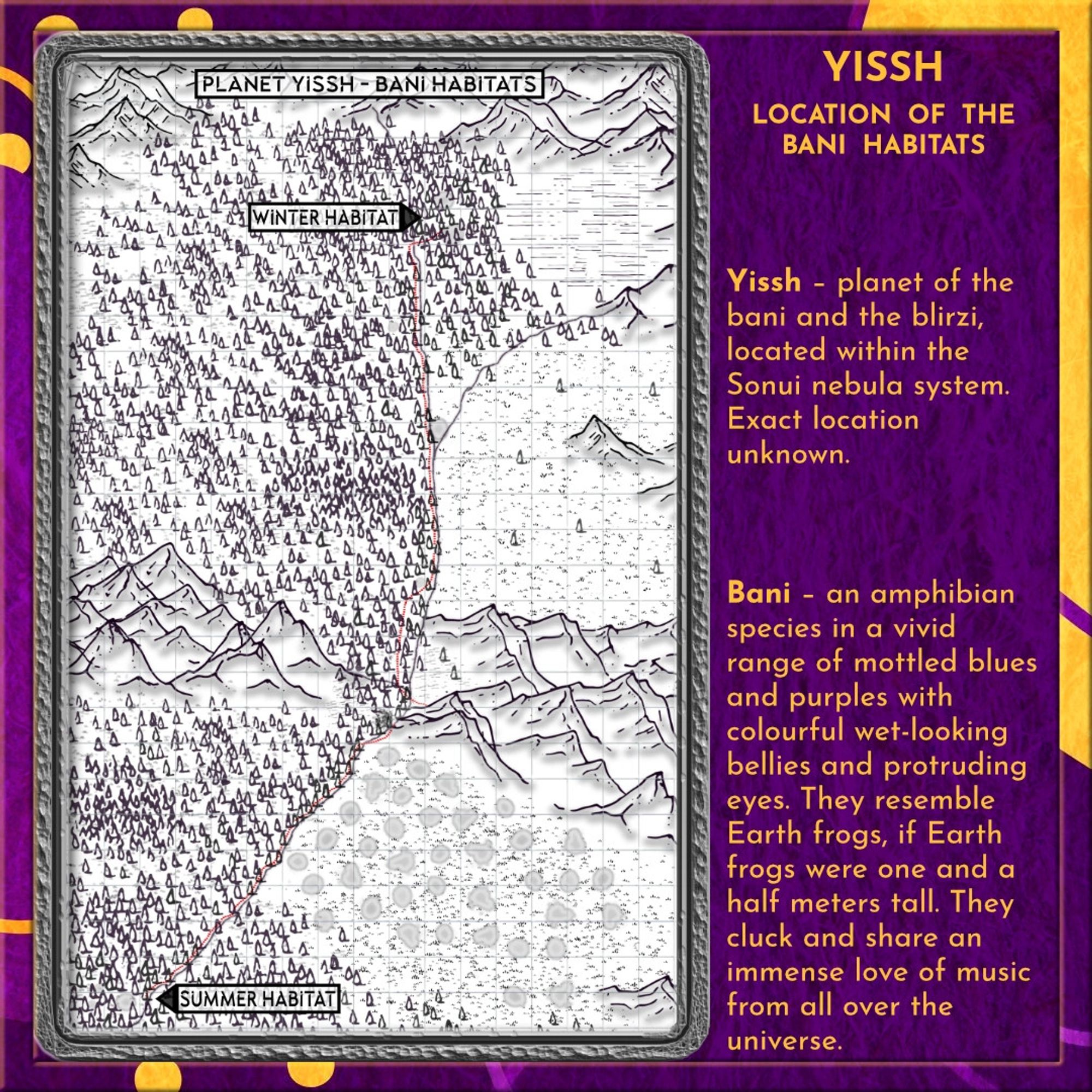 Purple and orange border with blobs, dots, and lines, and a purple background.
a map in black and white with a red dotted line to show the trek from the bani's summer habitat (bottom left) to their winter habitat (top right) on the planet Yissh. And the glossary entries for Yissh and the Bani 

Yissh – planet of the bani and the blirzi, located within the Sonui nebula system. Exact location unknown.

Bani – an amphibian species in a vivid range of mottled blues and purples with colourful wet-looking bellies and protruding eyes. They resemble Earth frogs, if Earth frogs were one and a half meters tall. They cluck and share an immense love of music from all over the universe.collaborative efforts, even recreational.