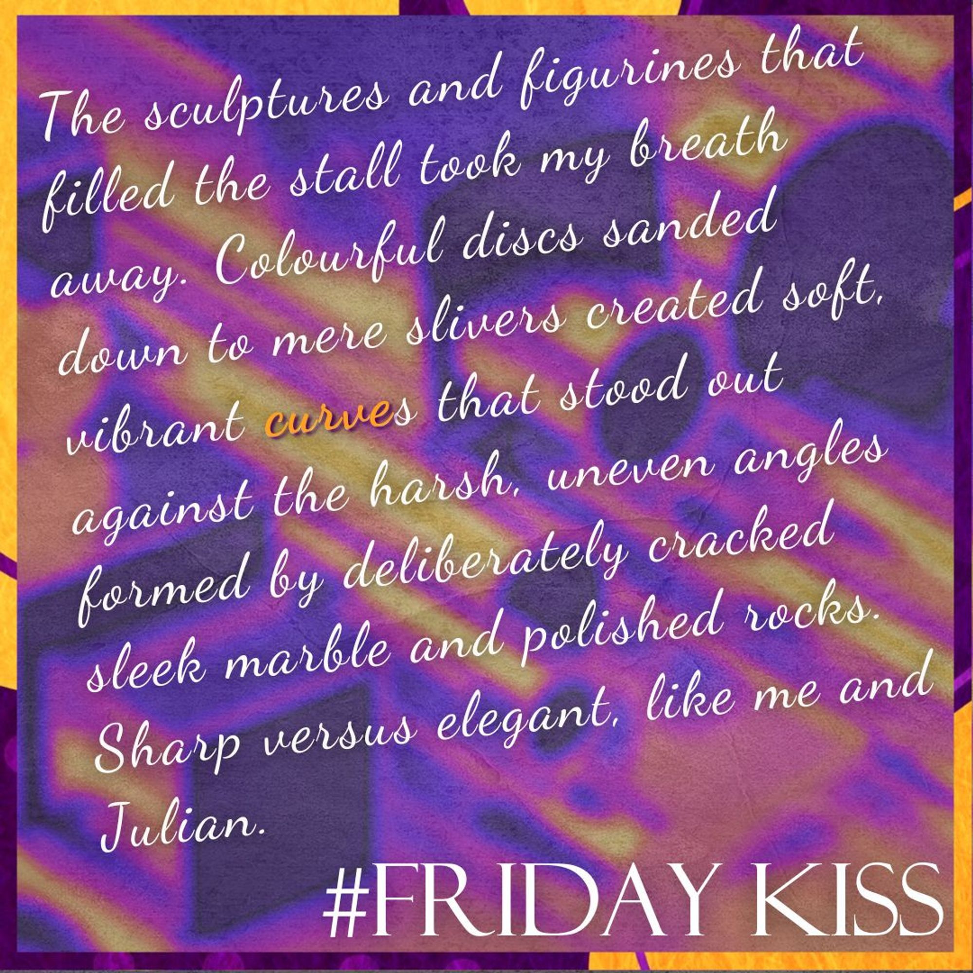 Border: purple and orange blobs, dots, and lines.
Background: A vibrant, abstract background featuring swirling patterns of purple, yellow, and orange hues with a textured, marbled effect.
Text: #FridayKiss. Quote: The sculptures and figurines that filled the stall took my breath away. Colourful discs sanded down to mere slivers created soft, vibrant 𝗰𝘂𝗿𝘃𝗲s that stood out against the harsh, uneven angles formed by deliberately cracked sleek marble and polished rocks. Sharp versus elegant, like me and Julian.