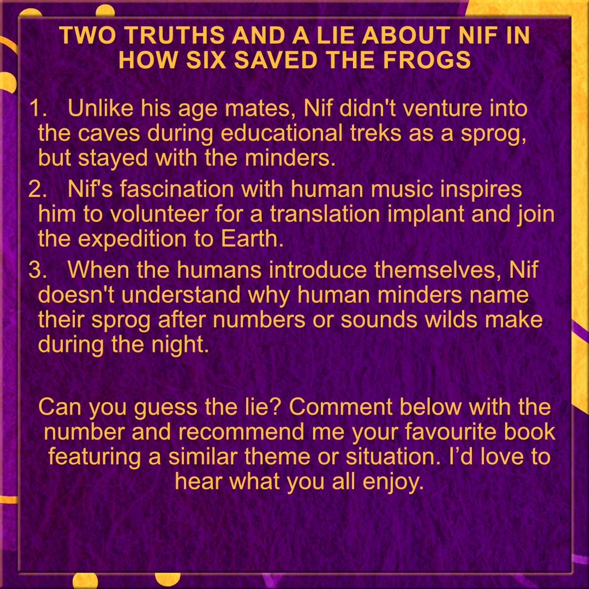 Two Truths and a Lie about Nif in How Six Saved the Frogs

1.	Unlike his age mates, Nif didn't venture into the caves during educational treks as a sprog, but stayed with the minders.
2.	Nif's fascination with human music inspires him to volunteer for a translation implant and join the expedition to Earth.
3.	When the humans introduce themselves, Nif doesn't understand why human minders name their sprog after numbers or sounds wilds make during the night.

Can you guess the lie? Comment below with the number and recommend me your favourite book featuring a similar theme or situation. I’d love to hear what you all enjoy.