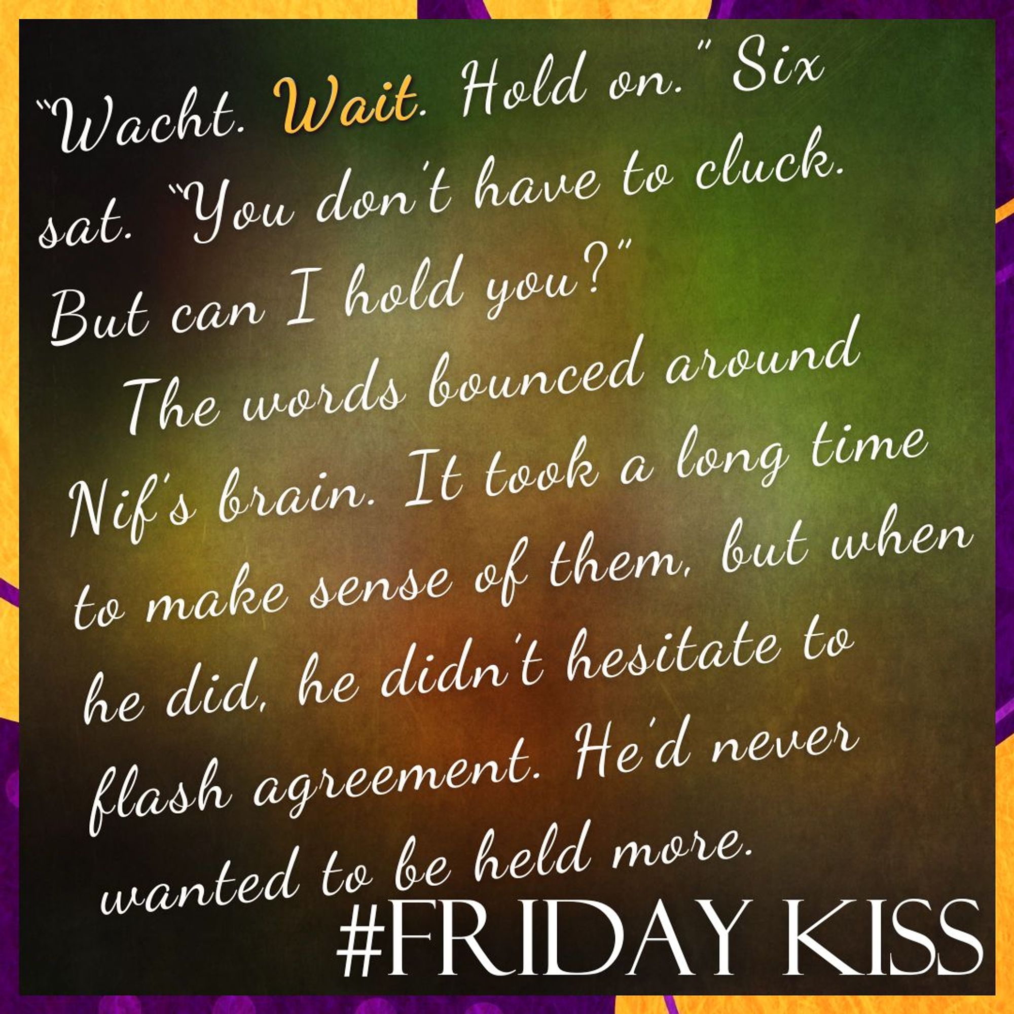 Border: purple and orange blobs, dots, and lines.
Background: A blurred, abstract image featuring a mix of earthy colours, including shades of green, brown, and hints of red and yellow, creating a soft, gradient effect.
Text: #FridayKiss. Quote: “Wacht. Wait. Hold on.” Six sat. “You don’t have to cluck. But can I hold you?”
The words bounced around Nif’s brain. It took a long time to make sense of them, but when he did, he didn’t hesitate to flash agreement. He’d never wanted to be held more.