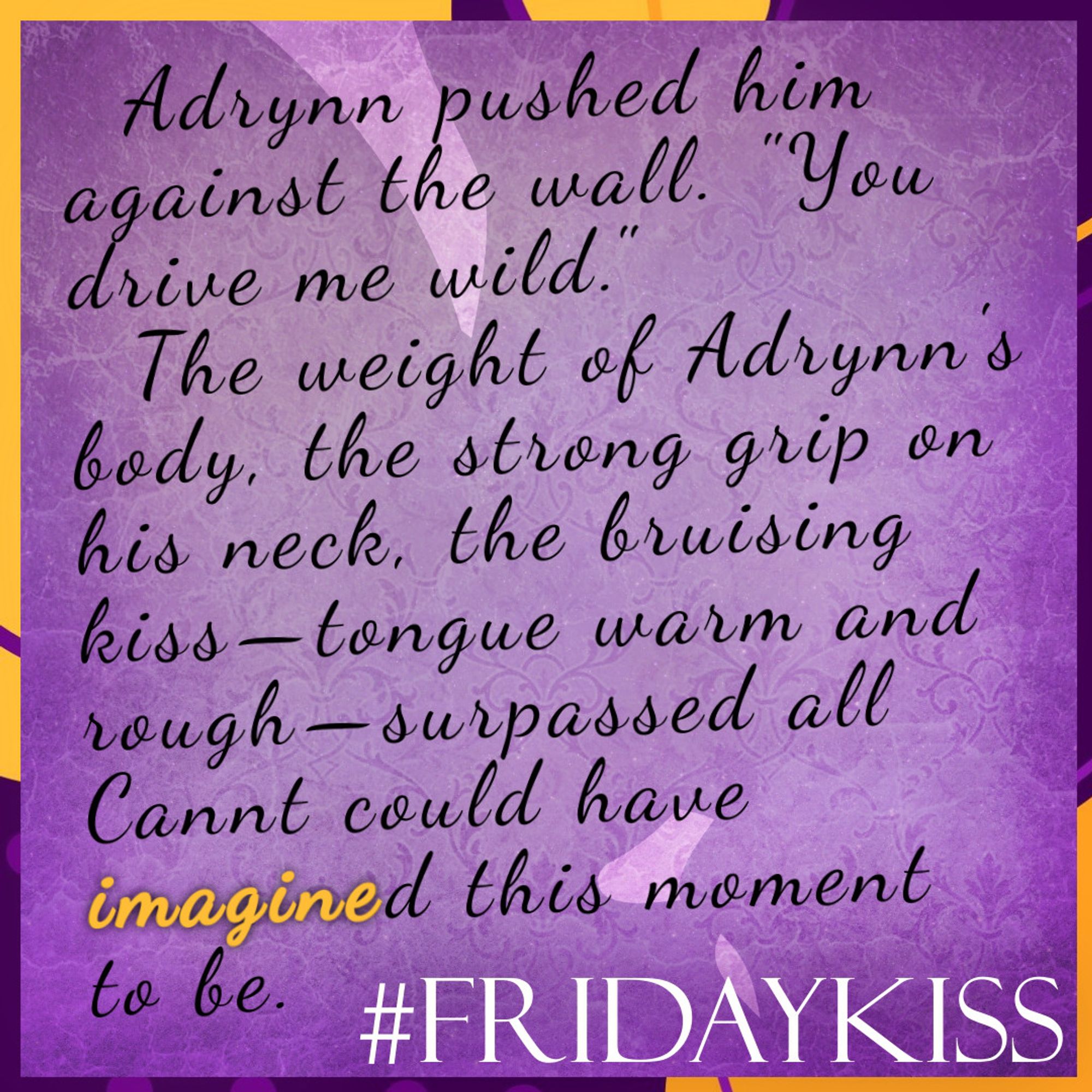 Background: Pink marbly texture across a silhouette of kissing faces.
Border: purple and orange shapes and lines.
Text: #FridayKiss. Quote: Adrynn pushed him against the wall. "You drive me wild."
The weight of Adrynn's body, the strong grip on his neck, the bruising kiss, tongue warm and rough, surpassed all Cannt could have imagined this moment to be.