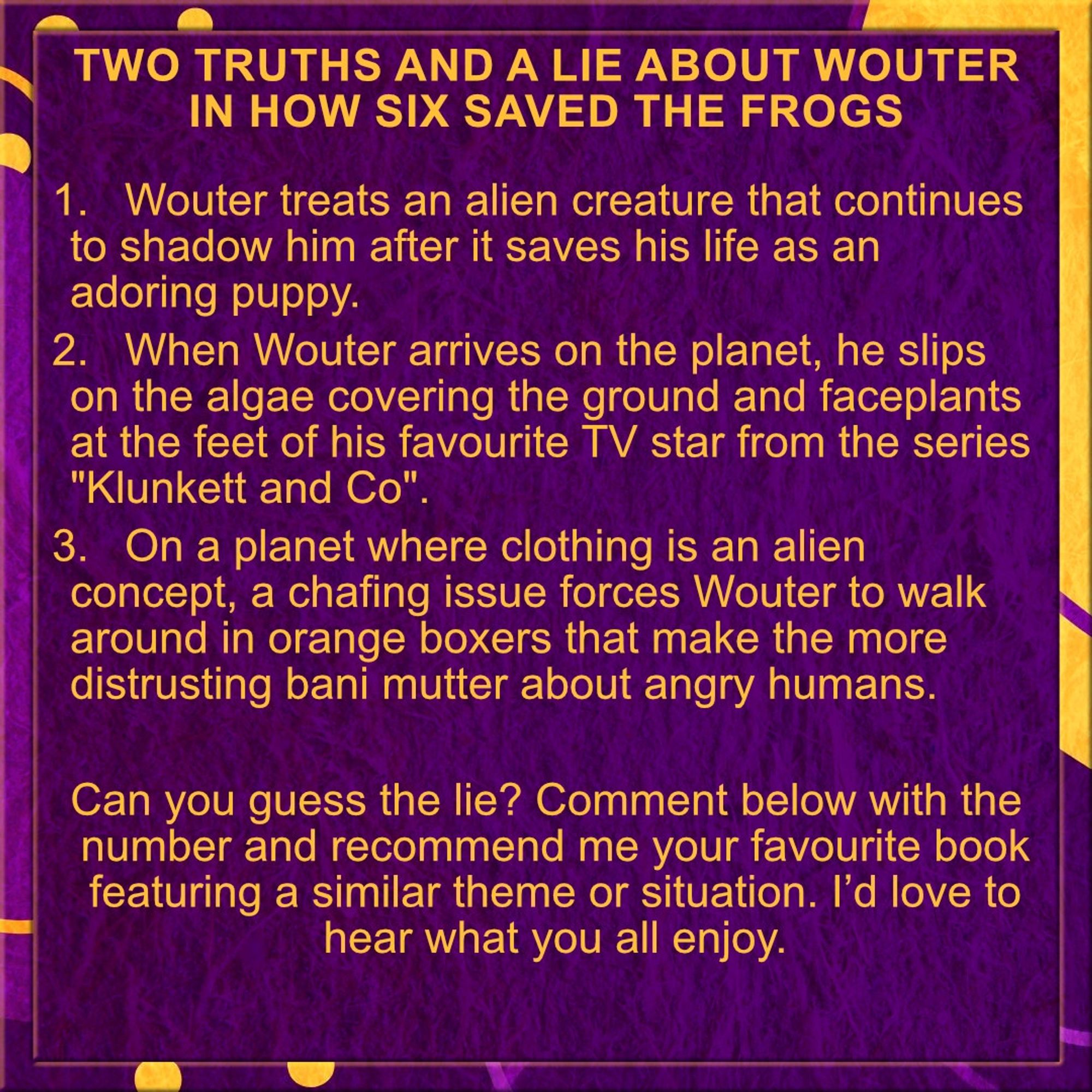 𝗧𝘄𝗼 𝗧𝗿𝘂𝘁𝗵𝘀 𝗮𝗻𝗱 𝗮 𝗟𝗶𝗲 𝗮𝗯𝗼𝘂𝘁 𝗪𝗼𝘂𝘁𝗲𝗿 𝗶𝗻 𝗛𝗼𝘄 𝗦𝗶𝘅 𝗦𝗮𝘃𝗲𝗱 𝘁𝗵𝗲 𝗙𝗿𝗼𝗴𝘀

1.	Wouter treats an alien creature that continues to shadow him after it saves his life as an adoring puppy.
2.	When Wouter arrives on the planet, he slips on the algae covering the ground and faceplants at the feet of his favourite TV star from the series "Klunkett and Co".
3.	On a planet where clothing is an alien concept, a chafing issue forces Wouter to walk around in orange boxers that make the more distrusting bani mutter about angry humans.

Can you guess the lie? Comment below with the number and recommend me your favourite book featuring a similar theme or situation. I’d love to hear what you all enjoy.
