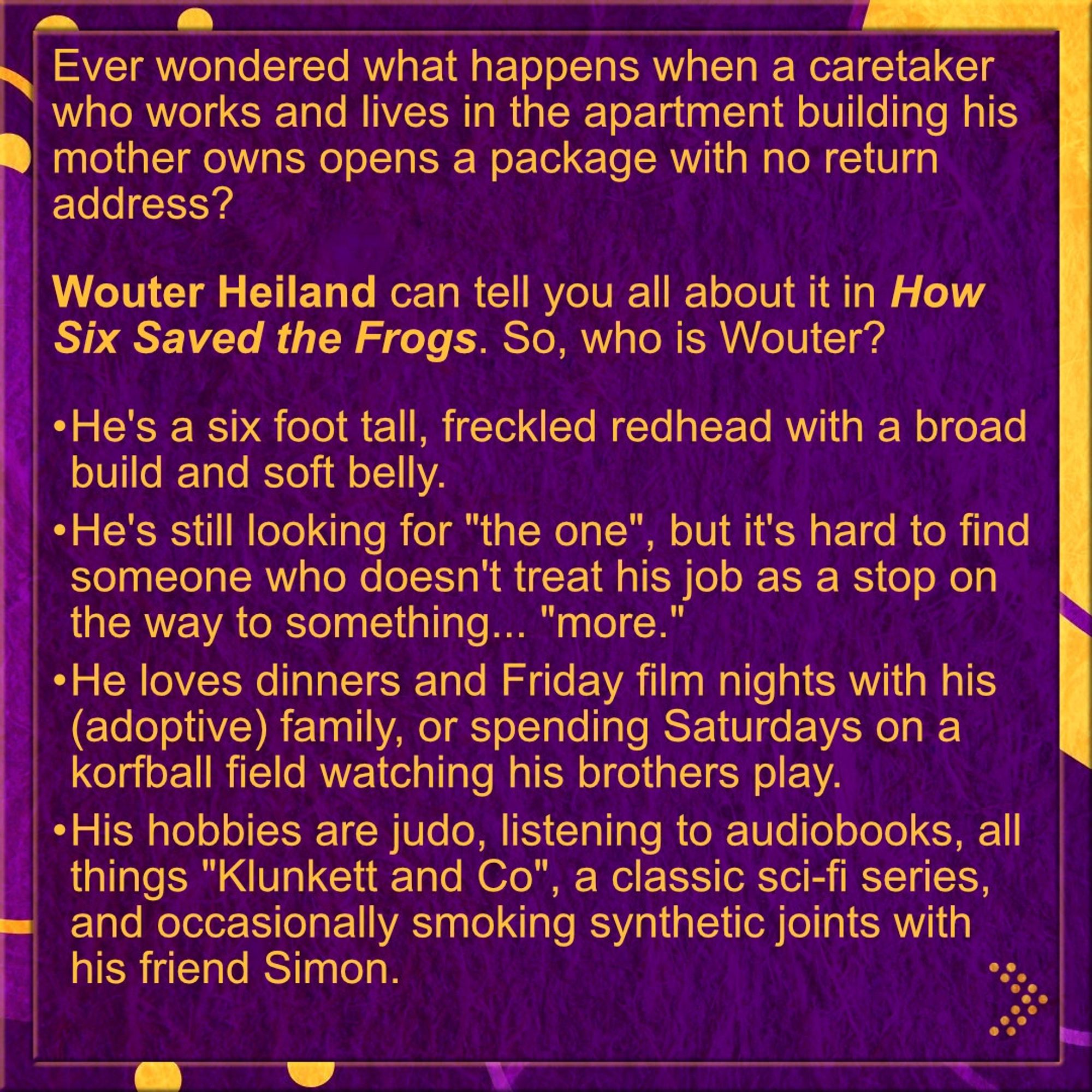 Ever wondered what happens when a caretaker who works and lives in the apartment building his mother owns opens a package with no return address?

𝗪𝗼𝘂𝘁𝗲𝗿 𝗛𝗲𝗶𝗹𝗮𝗻𝗱 can tell you all about it in 𝗛𝗼𝘄 𝗦𝗶𝘅 𝗦𝗮𝘃𝗲𝗱 𝘁𝗵𝗲 𝗙𝗿𝗼𝗴𝘀. So, who is Wouter?

•	He's a six foot tall, freckled redhead with a broad build and soft belly.
•	He's still looking for "the one", but it's hard to find someone who doesn't treat his job as a stop on the way to something... "more." 
•	He loves dinners and Friday film nights with his (adoptive) family, or spending Saturdays on a korfball field watching his brothers play.
•	His hobbies are judo, listening to audiobooks, all things "Klunkett and Co", a classic sci-fi series, and occasionally smoking synthetic joints with his friend Simon.