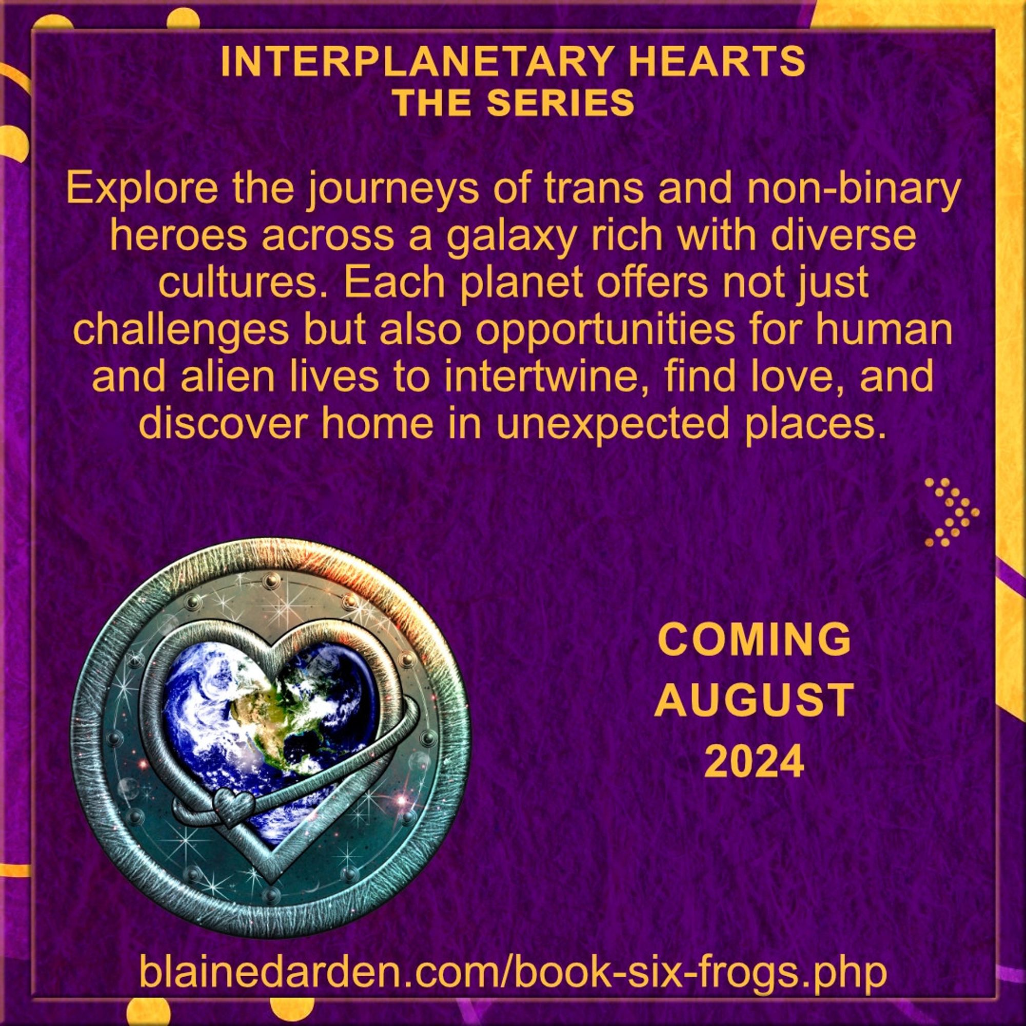 Background in textured purple with orange/purple border.
Interplanetary Hearts. The series.
Explore the journeys of trans and non-binary heroes across a galaxy rich with diverse cultures. Each planet offers not just challenges but also opportunities for human and alien lives to intertwine, find love, and discover home in unexpected places.

info about the series Interplanetary Hearts, including the series logo. (The Earth is enclosed in a serged, heart-shaped edge, set against a backdrop of stars and space on a round badge with another serged edge.)
COMING AUGUST 2024
blainedarden.com/book-six-frogs.php