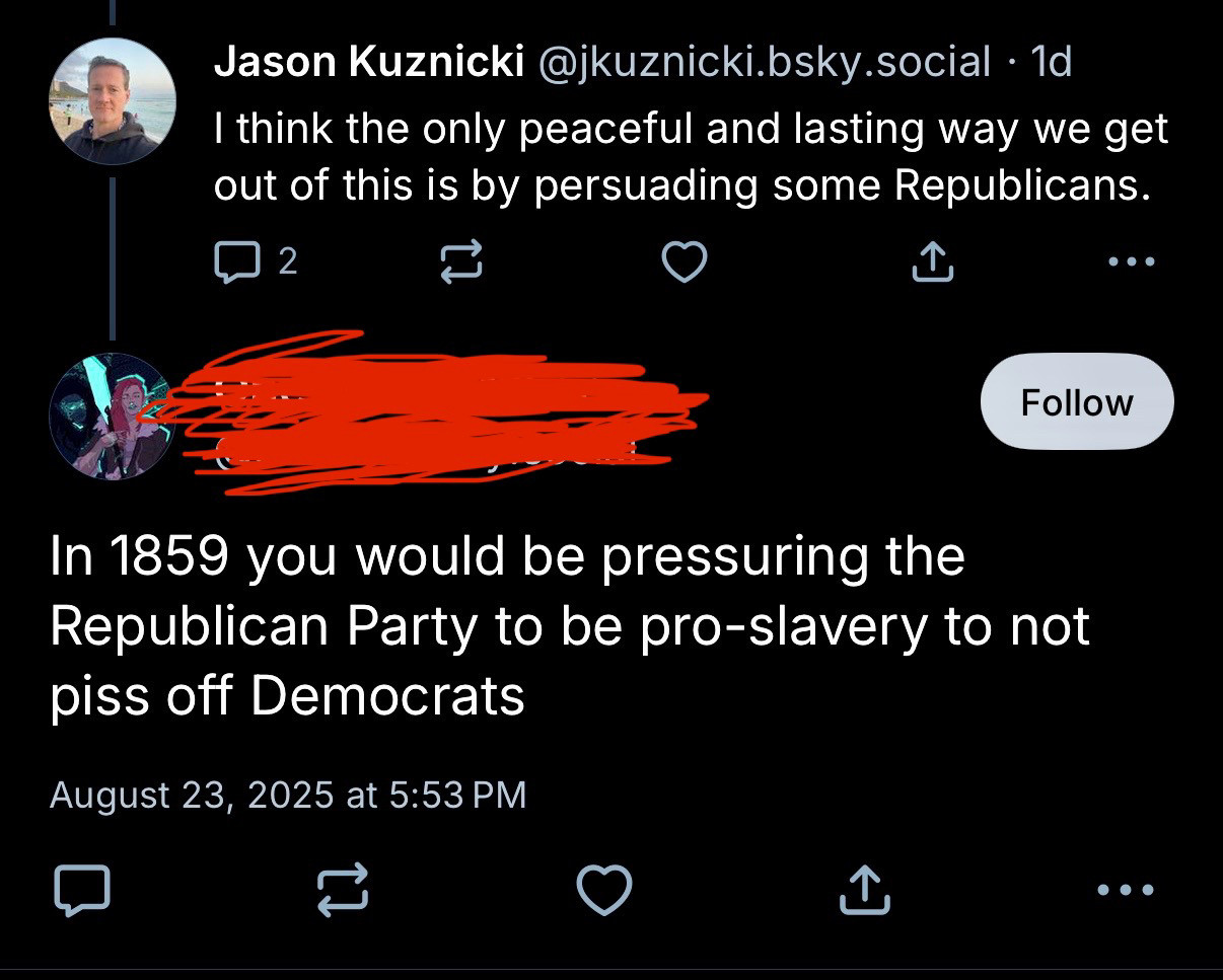 Jason Kuznicki @jkuznicki.bsky.social • 1d
I think the only peaceful and lasting way we get out of this is by persuading some Republicans.
2
...
[Name redacted]
In 1859 you would be pressuring the Republican Party to be pro-slavery to not piss off Democrats
August 23, 2025 at 5:53 PM